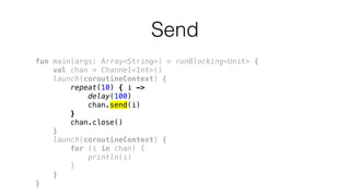 Send
fun main(args: Array<String>) = runBlocking<Unit> {
val chan = Channel<Int>()
launch(coroutineContext) {
repeat(10) { i ->
delay(100)
chan.send(i)
}
chan.close()
}
launch(coroutineContext) {
for (i in chan) {
println(i)
}
}
}
 