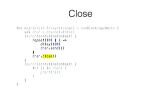 Close
fun main(args: Array<String>) = runBlocking<Unit> {
val chan = Channel<Int>()
launch(coroutineContext) {
repeat(10) { i ->
delay(100)
chan.send(i)
}
chan.close()
}
launch(coroutineContext) {
for (i in chan) {
println(i)
}
}
}
 