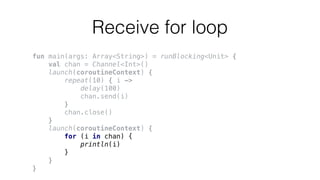 Receive for loop
fun main(args: Array<String>) = runBlocking<Unit> {
val chan = Channel<Int>()
launch(coroutineContext) {
repeat(10) { i ->
delay(100)
chan.send(i)
}
chan.close()
}
launch(coroutineContext) {
for (i in chan) {
println(i)
}
}
}
 