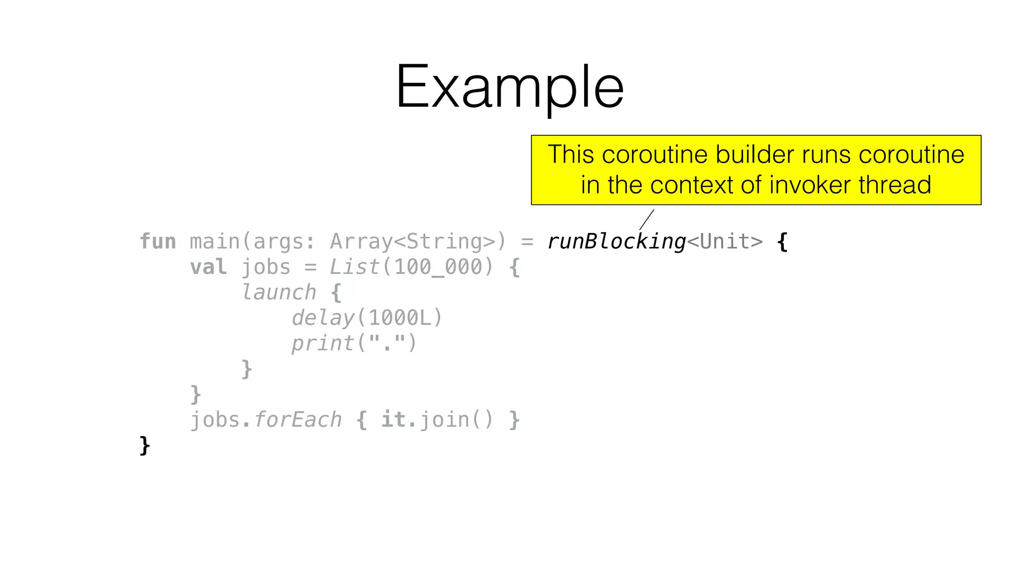 fun main(args: Array<String>) = runBlocking<Unit> {
val jobs = List(100_000) {
launch {
delay(1000L)
print(".")
}
}
jobs.forEach { it.join() }
}
Example
This coroutine builder runs coroutine
in the context of invoker thread
 