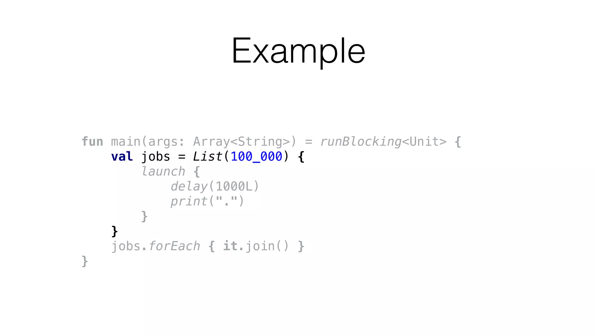 fun main(args: Array<String>) = runBlocking<Unit> {
val jobs = List(100_000) {
launch {
delay(1000L)
print(".")
}
}
jobs.forEach { it.join() }
}
Example
 