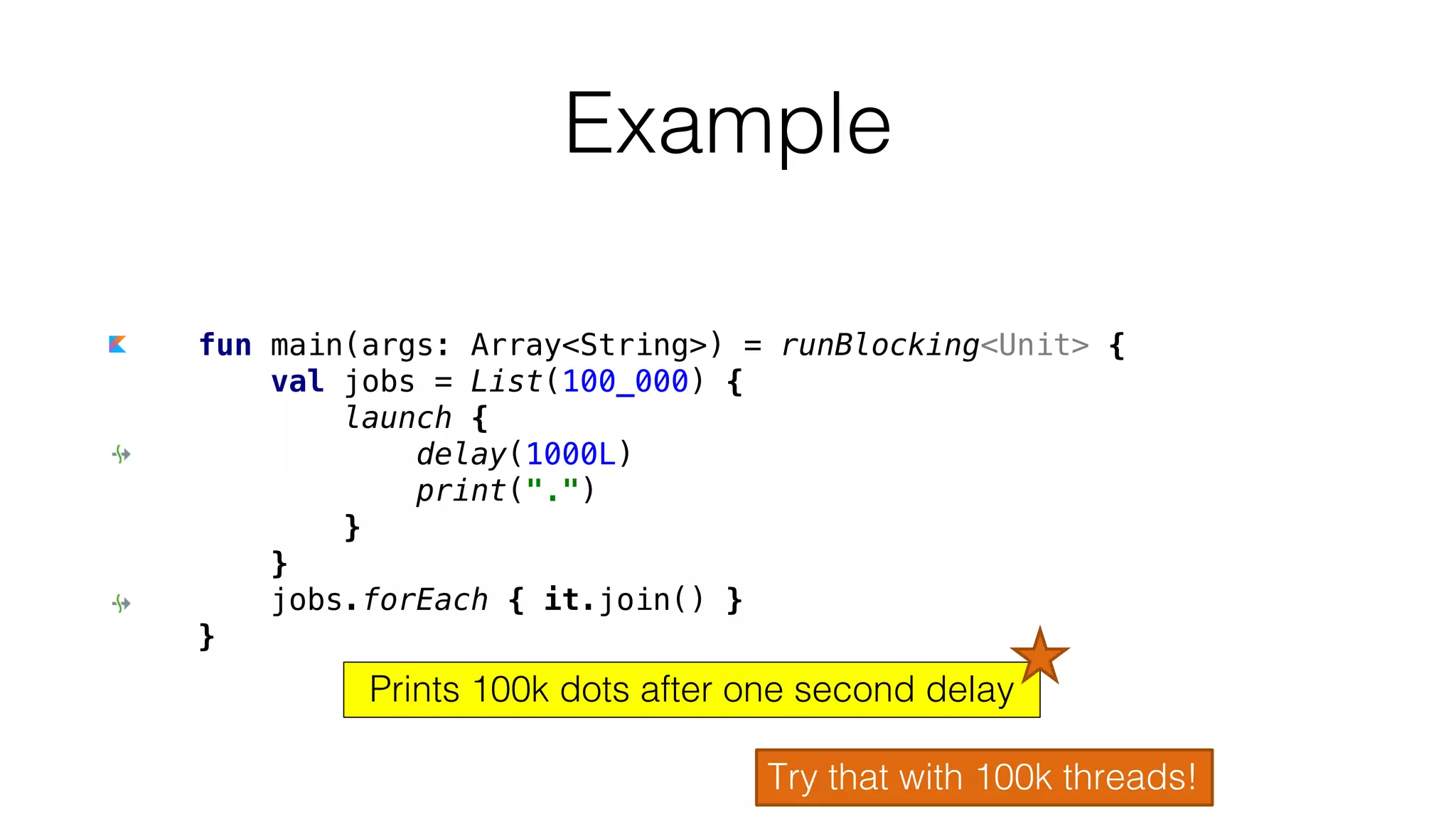 fun main(args: Array<String>) = runBlocking<Unit> {
val jobs = List(100_000) {
launch {
delay(1000L)
print(".")
}
}
jobs.forEach { it.join() }
}
Example
Try that with 100k threads!
Prints 100k dots after one second delay
 