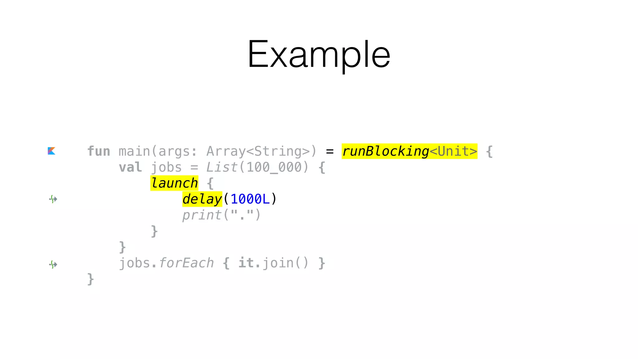 fun main(args: Array<String>) = runBlocking<Unit> {
val jobs = List(100_000) {
launch {
delay(1000L)
print(".")
}
}
jobs.forEach { it.join() }
}
Example
 
