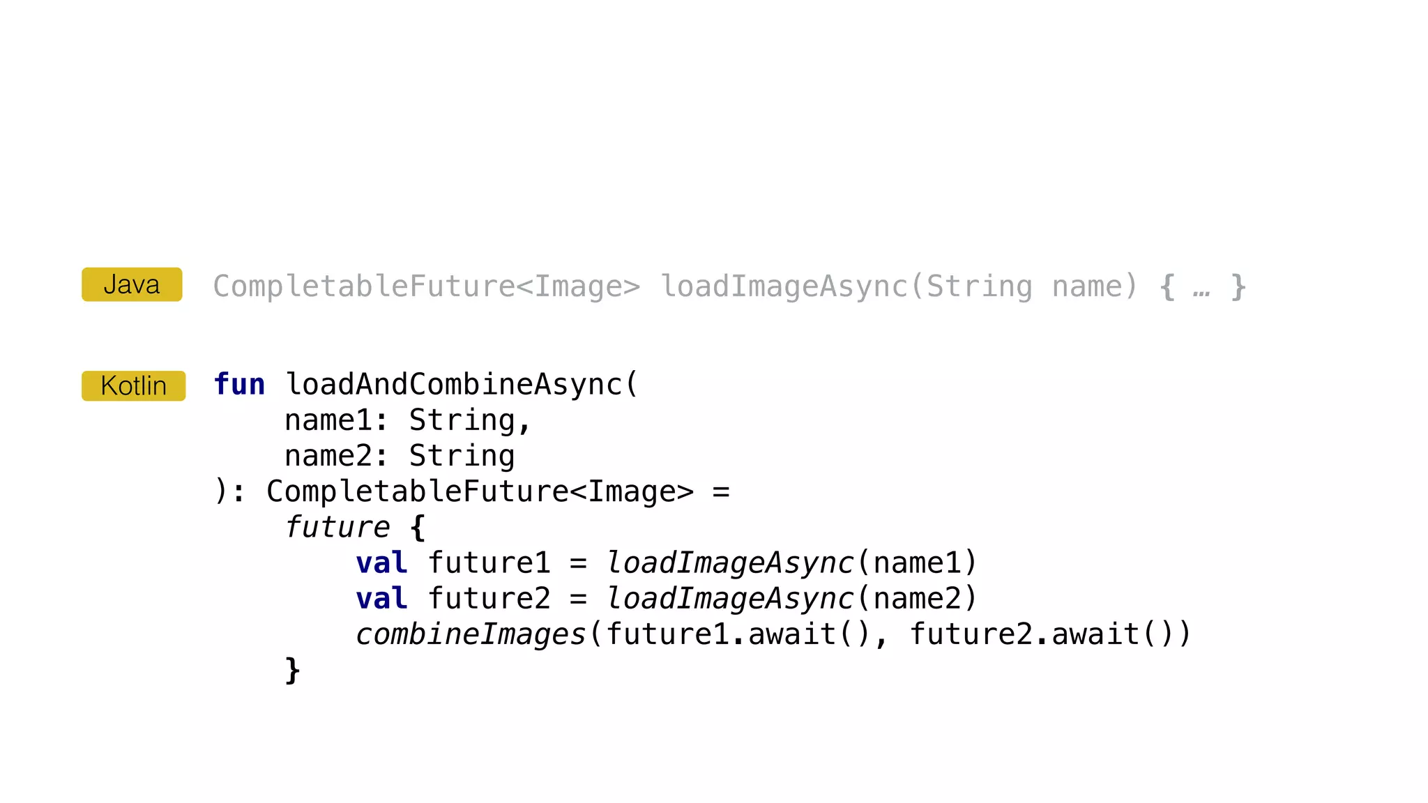 CompletableFuture<Image> loadImageAsync(String name) { … }
fun loadAndCombineAsync(
name1: String,
name2: String
): CompletableFuture<Image> =
future {
val future1 = loadImageAsync(name1)
val future2 = loadImageAsync(name2)
combineImages(future1.await(), future2.await())
}
Kotlin
Java
 