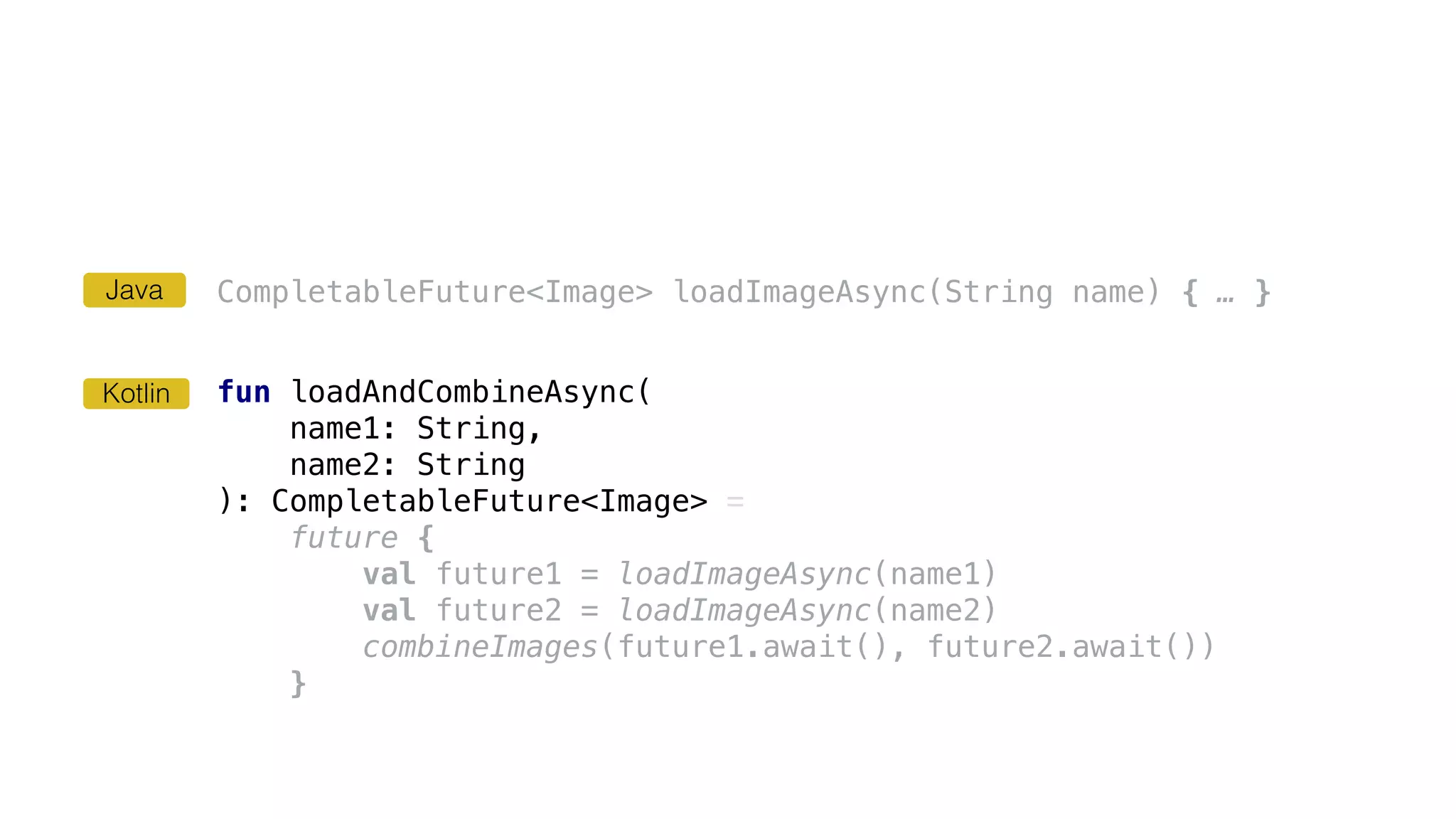 CompletableFuture<Image> loadImageAsync(String name) { … }
fun loadAndCombineAsync(
name1: String,
name2: String
): CompletableFuture<Image> =
future {
val future1 = loadImageAsync(name1)
val future2 = loadImageAsync(name2)
combineImages(future1.await(), future2.await())
}
Kotlin
Java
 