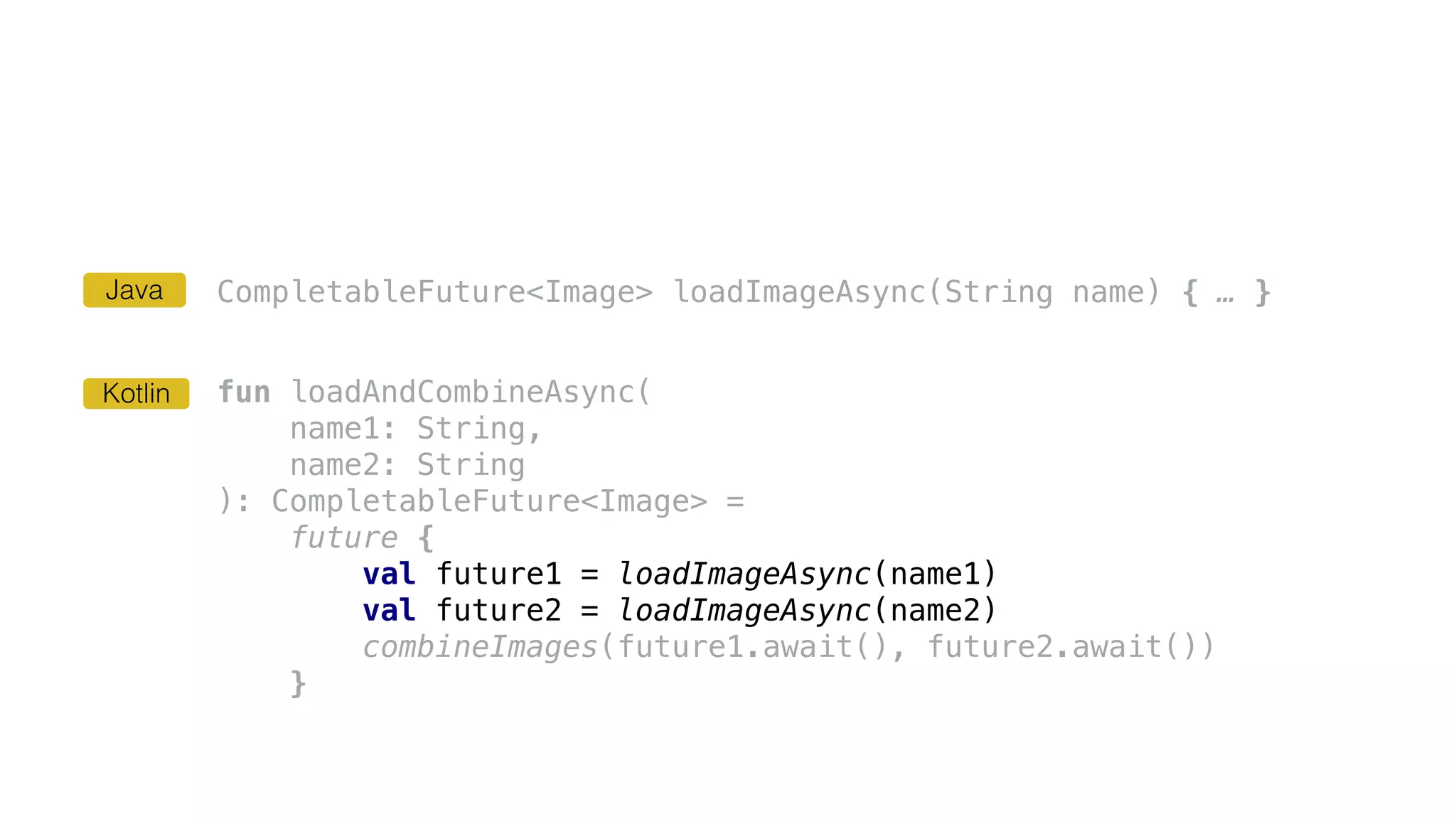 CompletableFuture<Image> loadImageAsync(String name) { … }
fun loadAndCombineAsync(
name1: String,
name2: String
): CompletableFuture<Image> =
future {
val future1 = loadImageAsync(name1)
val future2 = loadImageAsync(name2)
combineImages(future1.await(), future2.await())
}
Kotlin
Java
 
