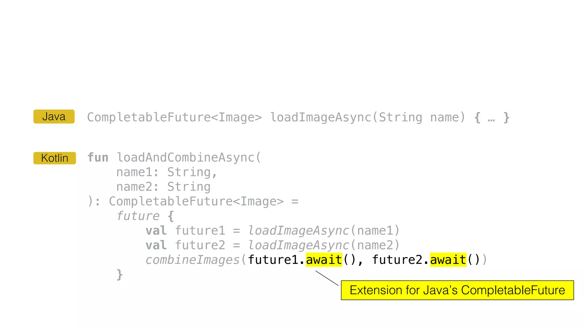 CompletableFuture<Image> loadImageAsync(String name) { … }
fun loadAndCombineAsync(
name1: String,
name2: String
): CompletableFuture<Image> =
future {
val future1 = loadImageAsync(name1)
val future2 = loadImageAsync(name2)
combineImages(future1.await(), future2.await())
}
Extension for Java’s CompletableFuture
Kotlin
Java
 