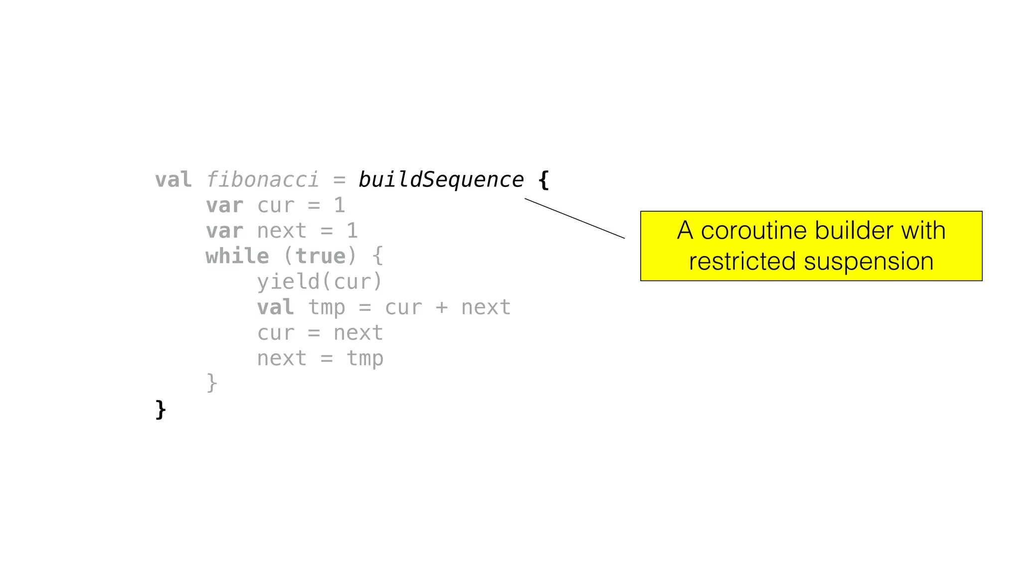 val fibonacci = buildSequence {
var cur = 1
var next = 1
while (true) {
yield(cur)
val tmp = cur + next
cur = next
next = tmp
}
}
A coroutine builder with
restricted suspension
 