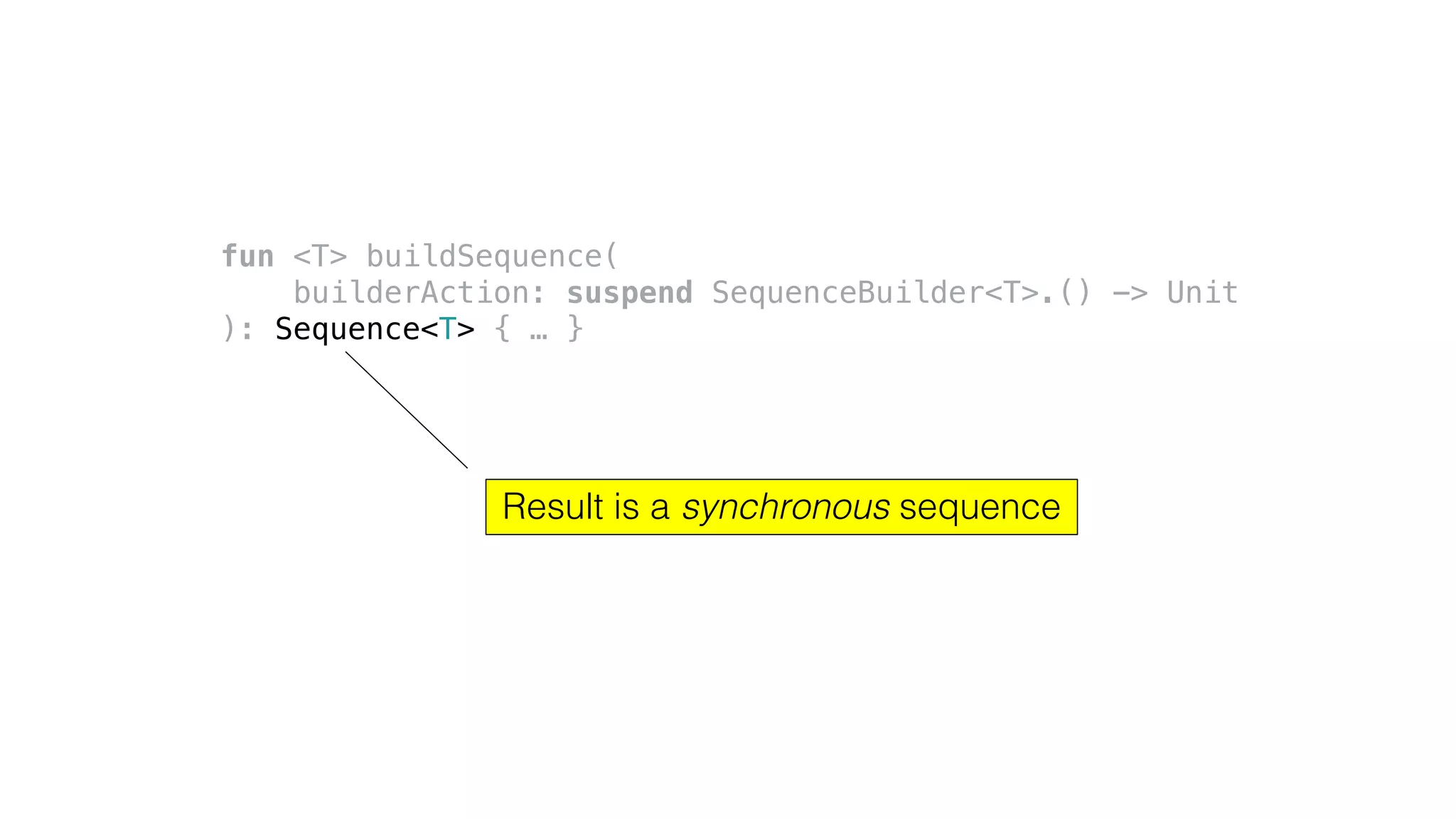fun <T> buildSequence(
builderAction: suspend SequenceBuilder<T>.() -> Unit
): Sequence<T> { … }
Result is a synchronous sequence
 