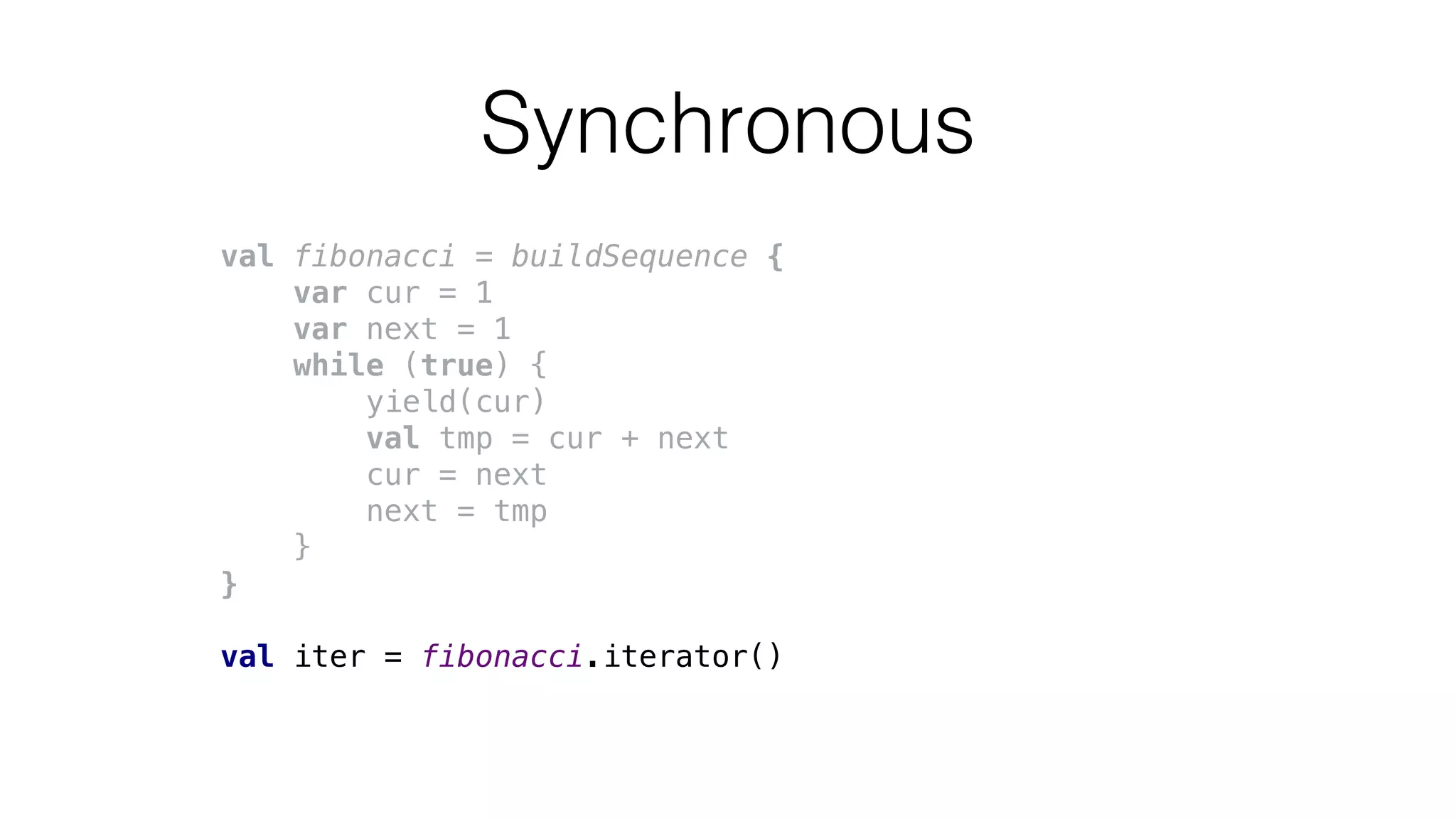 Synchronous
val fibonacci = buildSequence {
var cur = 1
var next = 1
while (true) {
yield(cur)
val tmp = cur + next
cur = next
next = tmp
}
}
val iter = fibonacci.iterator()
 