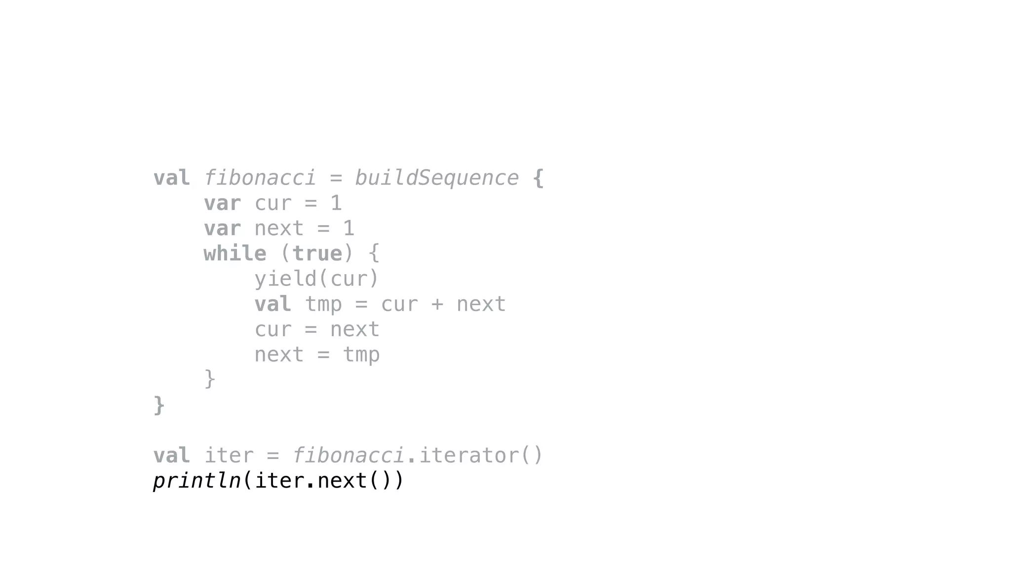 val fibonacci = buildSequence {
var cur = 1
var next = 1
while (true) {
yield(cur)
val tmp = cur + next
cur = next
next = tmp
}
}
val iter = fibonacci.iterator()
println(iter.next())
 