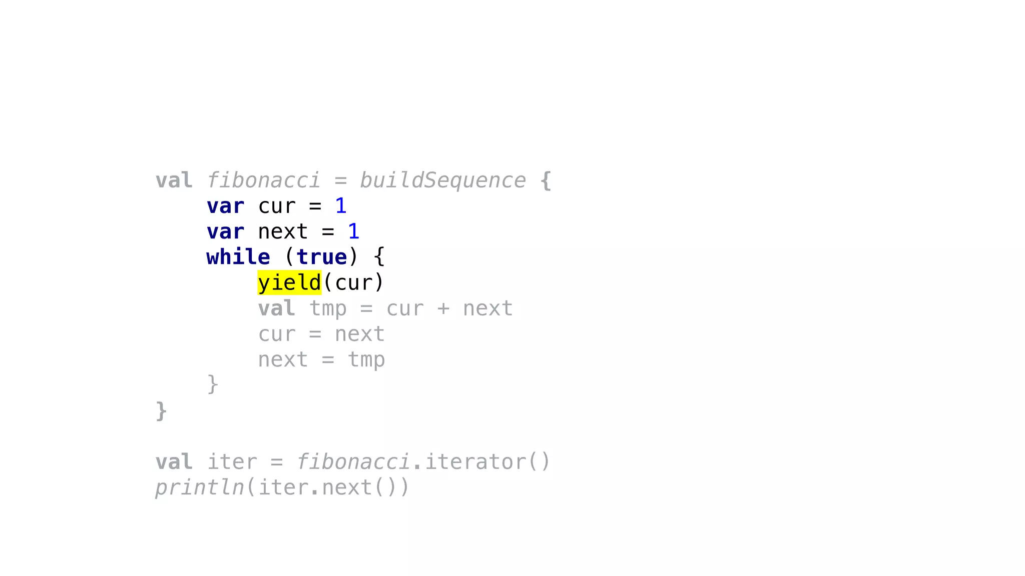 val fibonacci = buildSequence {
var cur = 1
var next = 1
while (true) {
yield(cur)
val tmp = cur + next
cur = next
next = tmp
}
}
val iter = fibonacci.iterator()
println(iter.next())
 