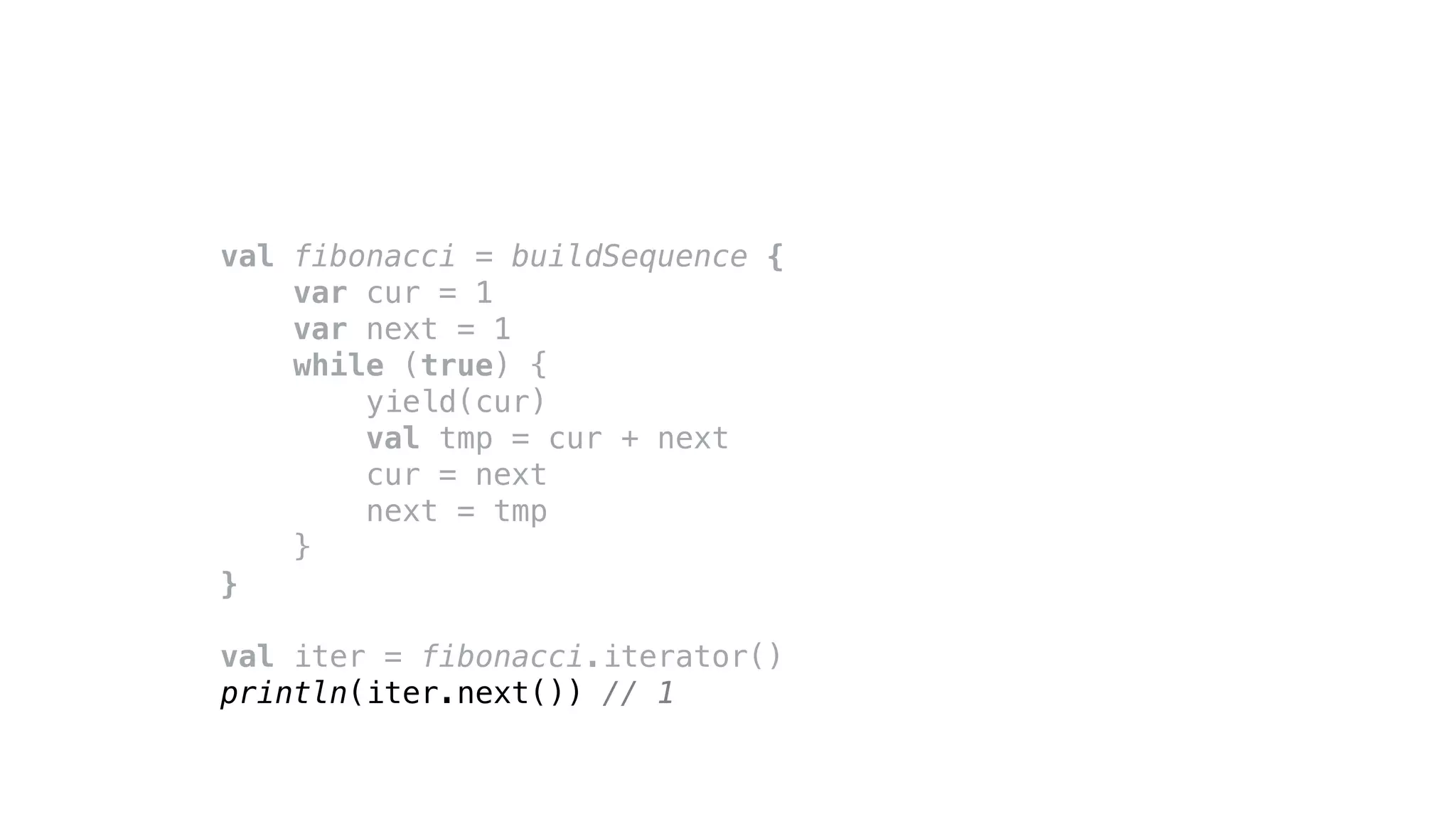 val fibonacci = buildSequence {
var cur = 1
var next = 1
while (true) {
yield(cur)
val tmp = cur + next
cur = next
next = tmp
}
}
val iter = fibonacci.iterator()
println(iter.next()) // 1
 