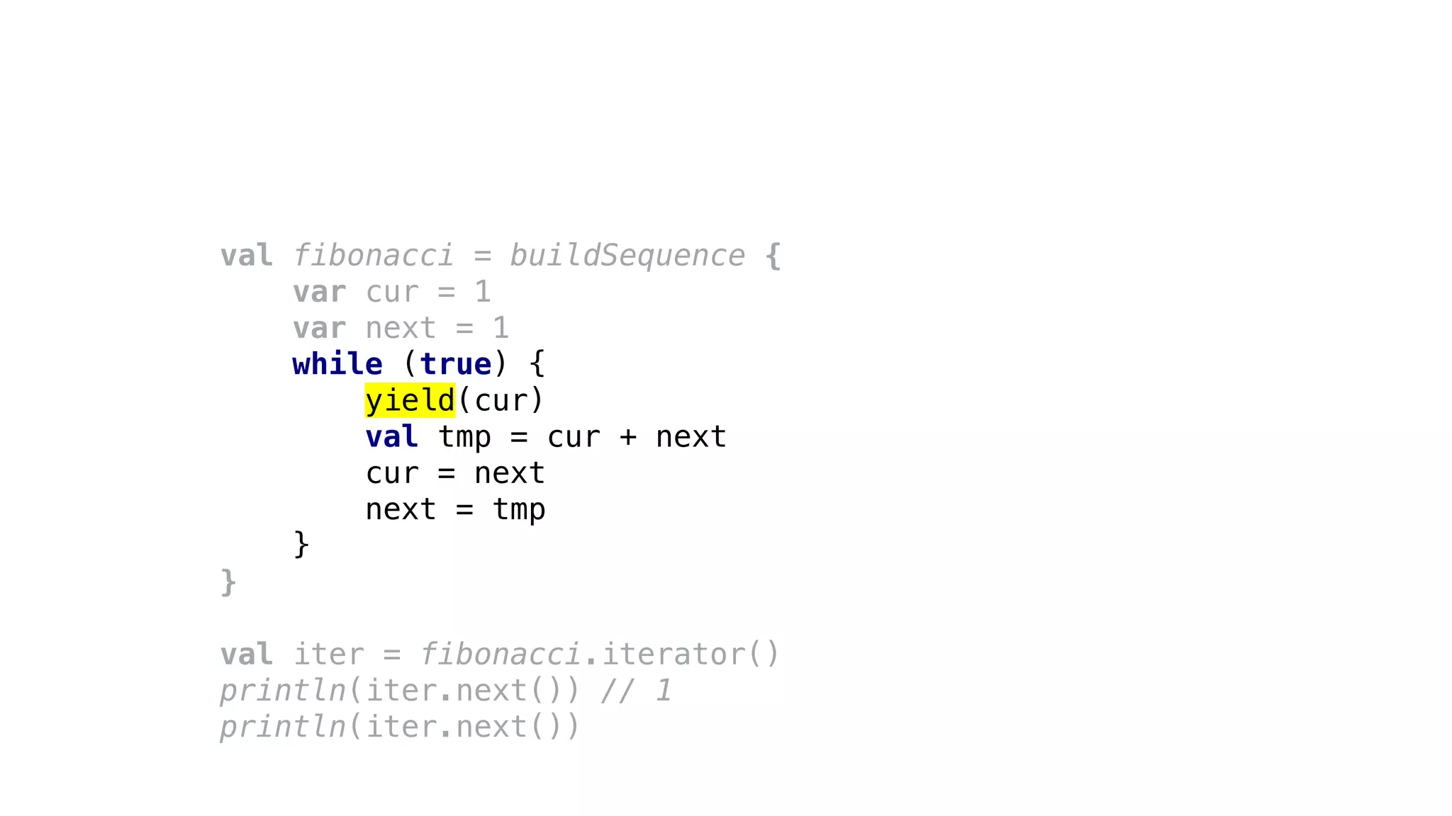 val fibonacci = buildSequence {
var cur = 1
var next = 1
while (true) {
yield(cur)
val tmp = cur + next
cur = next
next = tmp
}
}
val iter = fibonacci.iterator()
println(iter.next()) // 1
println(iter.next())
 