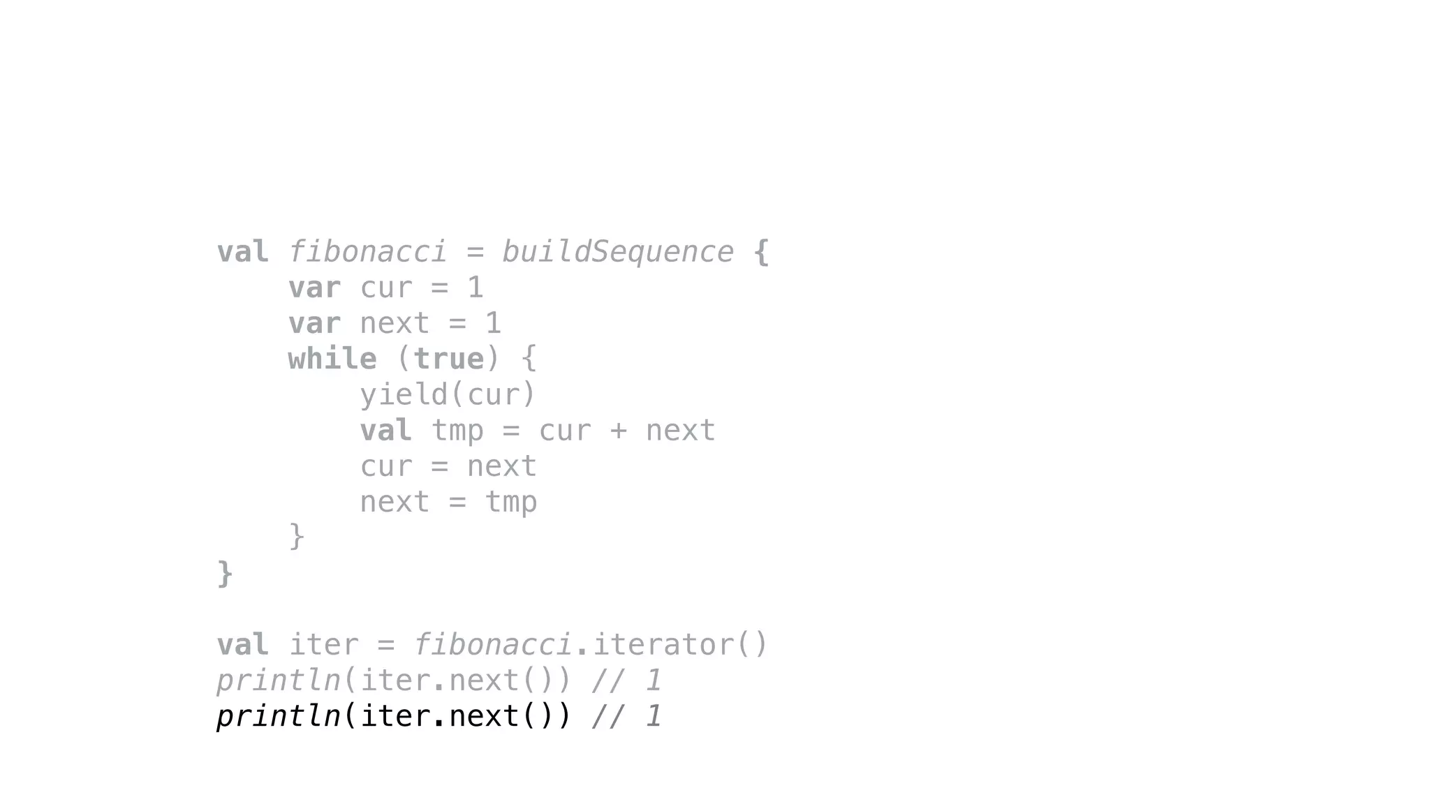 val fibonacci = buildSequence {
var cur = 1
var next = 1
while (true) {
yield(cur)
val tmp = cur + next
cur = next
next = tmp
}
}
val iter = fibonacci.iterator()
println(iter.next()) // 1
println(iter.next()) // 1
 