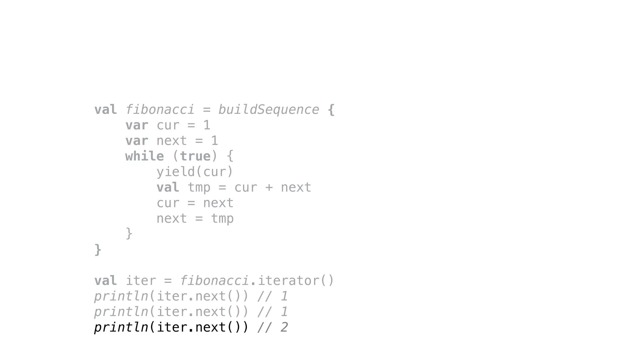 val fibonacci = buildSequence {
var cur = 1
var next = 1
while (true) {
yield(cur)
val tmp = cur + next
cur = next
next = tmp
}
}
val iter = fibonacci.iterator()
println(iter.next()) // 1
println(iter.next()) // 1
println(iter.next()) // 2
 