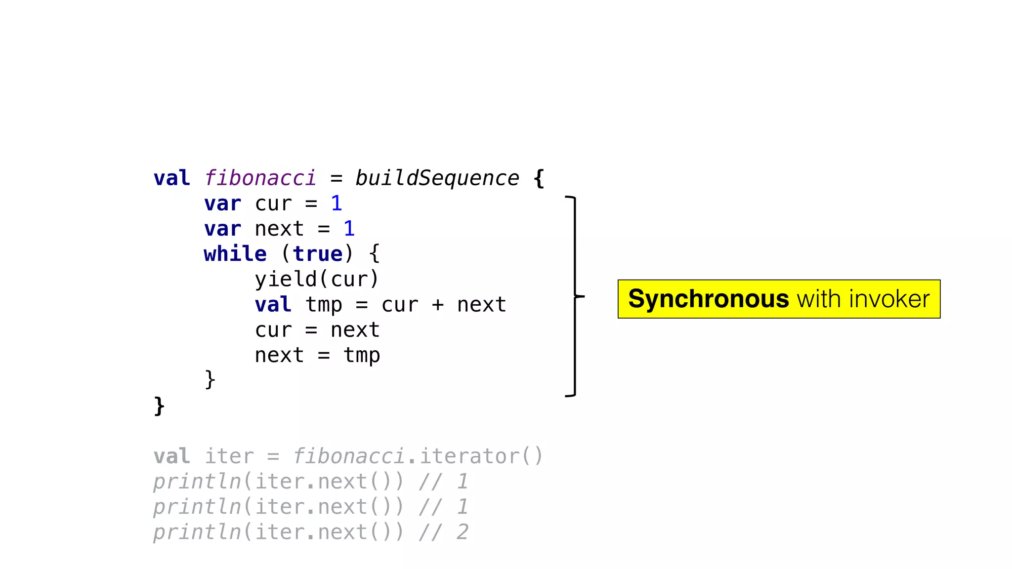 val fibonacci = buildSequence {
var cur = 1
var next = 1
while (true) {
yield(cur)
val tmp = cur + next
cur = next
next = tmp
}
}
val iter = fibonacci.iterator()
println(iter.next()) // 1
println(iter.next()) // 1
println(iter.next()) // 2
Synchronous with invoker
 