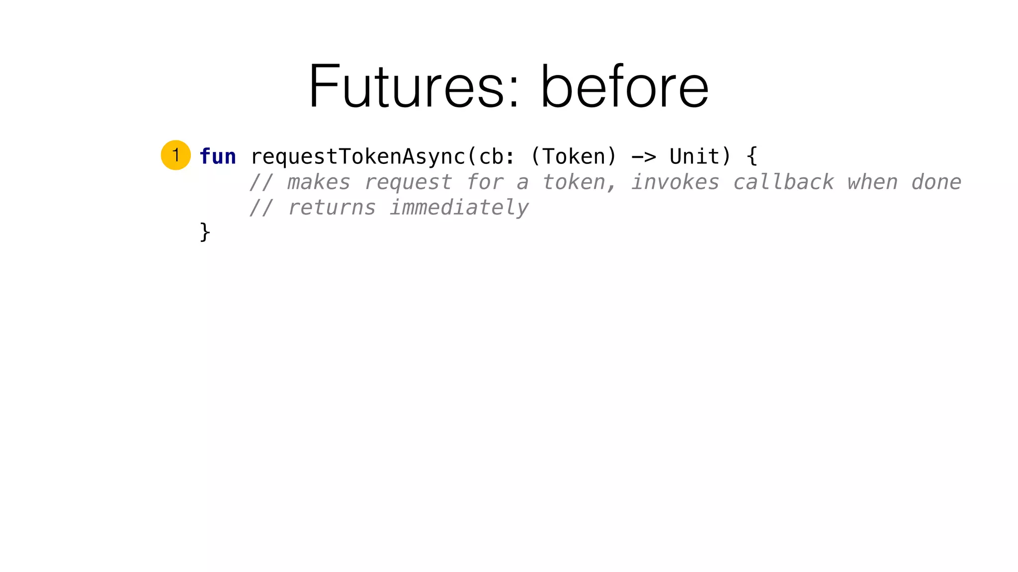 Futures: before
fun requestTokenAsync(cb: (Token) -> Unit) {
// makes request for a token, invokes callback when done
// returns immediately
}
1
 