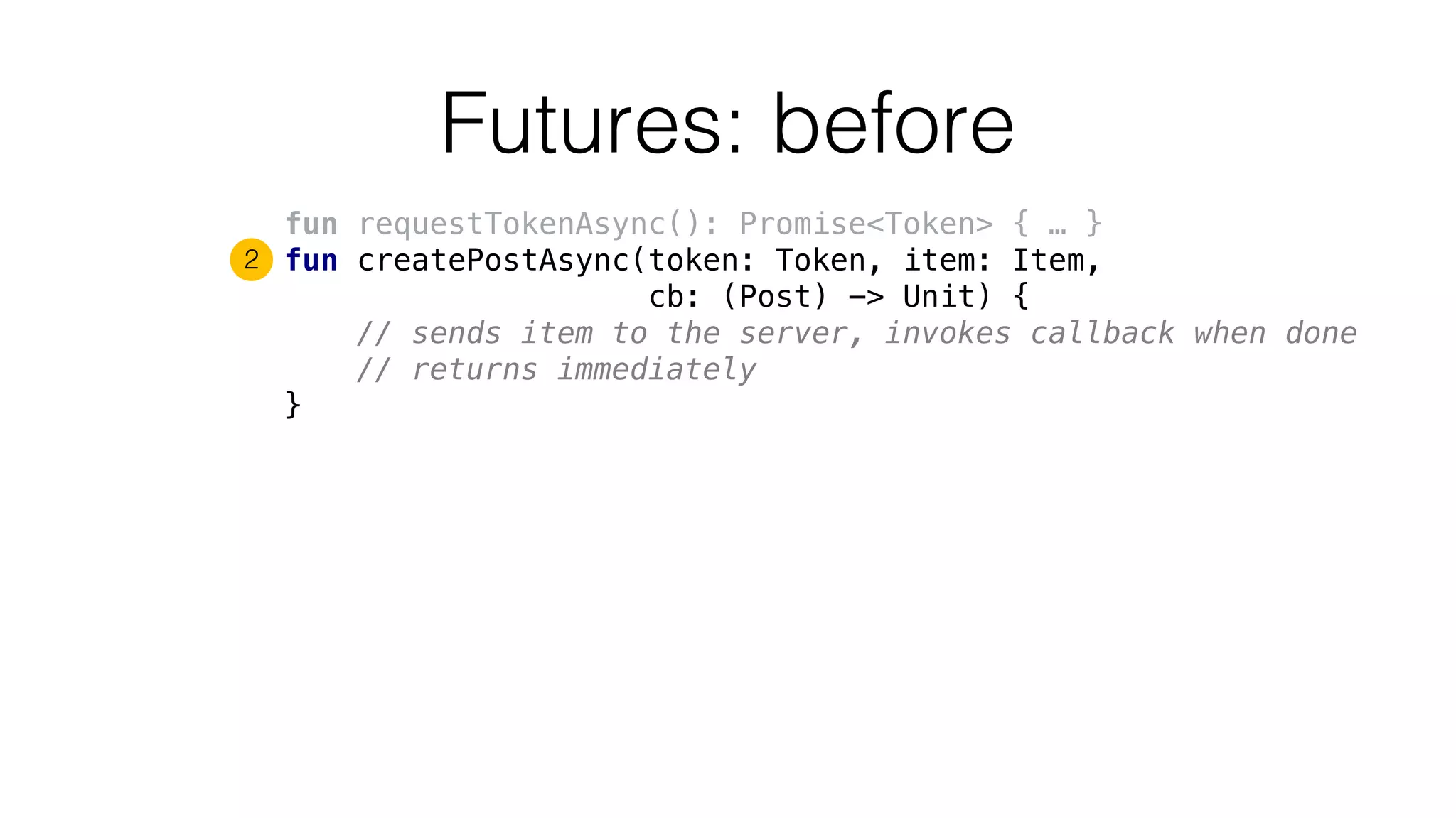 Futures: before
fun requestTokenAsync(): Promise<Token> { … }
fun createPostAsync(token: Token, item: Item,
cb: (Post) -> Unit) {
// sends item to the server, invokes callback when done
// returns immediately
}
2
 
