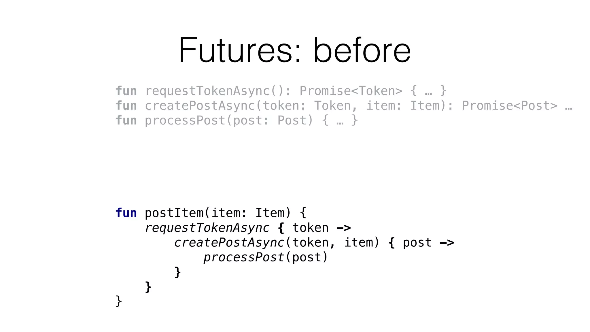 Futures: before
fun requestTokenAsync(): Promise<Token> { … }
fun createPostAsync(token: Token, item: Item): Promise<Post> …
fun processPost(post: Post) { … }
fun postItem(item: Item) {
requestTokenAsync { token ->
createPostAsync(token, item) { post ->
processPost(post)
}
}
}
 