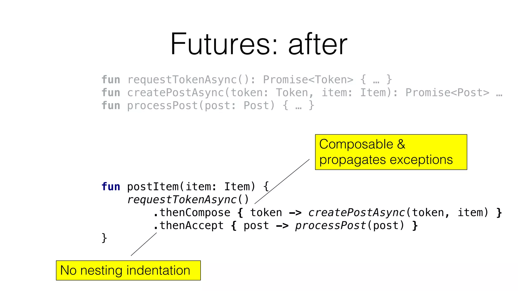 Futures: after
fun requestTokenAsync(): Promise<Token> { … }
fun createPostAsync(token: Token, item: Item): Promise<Post> …
fun processPost(post: Post) { … }
fun postItem(item: Item) {
requestTokenAsync()
.thenCompose { token -> createPostAsync(token, item) }
.thenAccept { post -> processPost(post) }
}
Composable &
propagates exceptions
No nesting indentation
 