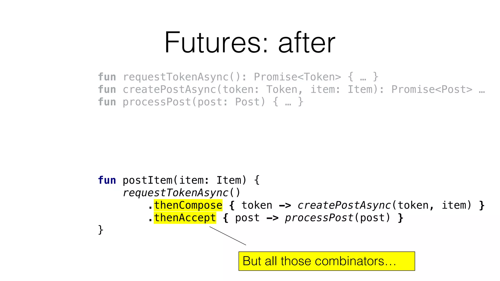 Futures: after
fun requestTokenAsync(): Promise<Token> { … }
fun createPostAsync(token: Token, item: Item): Promise<Post> …
fun processPost(post: Post) { … }
fun postItem(item: Item) {
requestTokenAsync()
.thenCompose { token -> createPostAsync(token, item) }
.thenAccept { post -> processPost(post) }
}
But all those combinators…
 