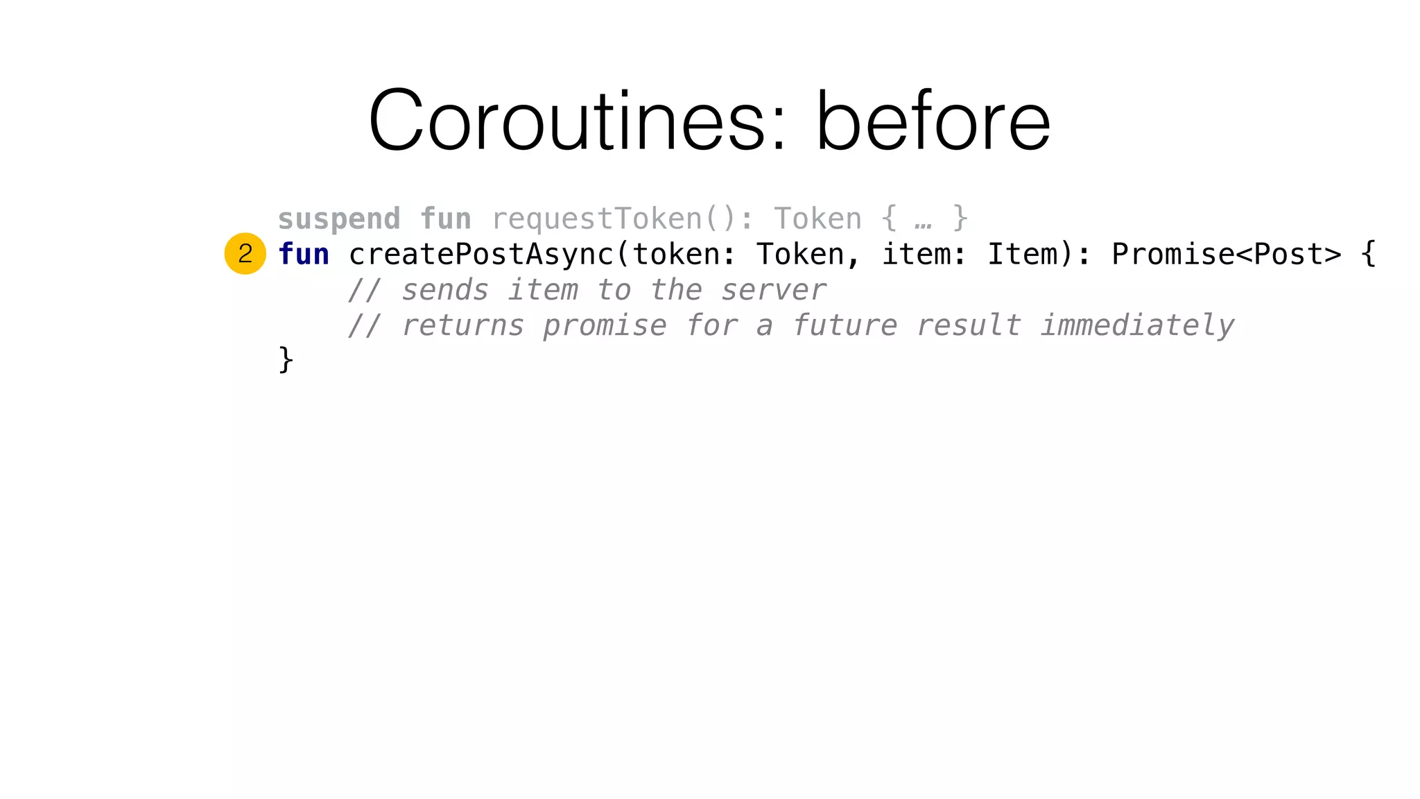 Coroutines: before
suspend fun requestToken(): Token { … }
fun createPostAsync(token: Token, item: Item): Promise<Post> {
// sends item to the server
// returns promise for a future result immediately
}
2
 