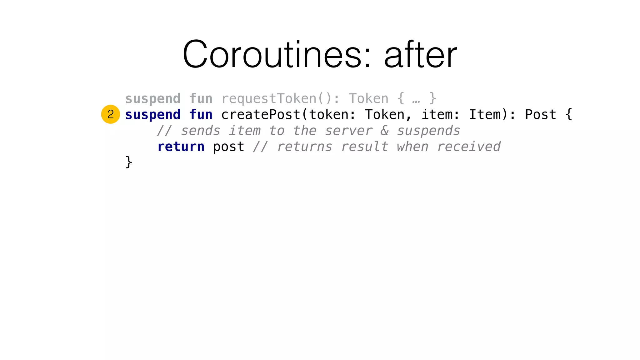 Coroutines: after
suspend fun requestToken(): Token { … }
suspend fun createPost(token: Token, item: Item): Post {
// sends item to the server & suspends
return post // returns result when received
}
2
 