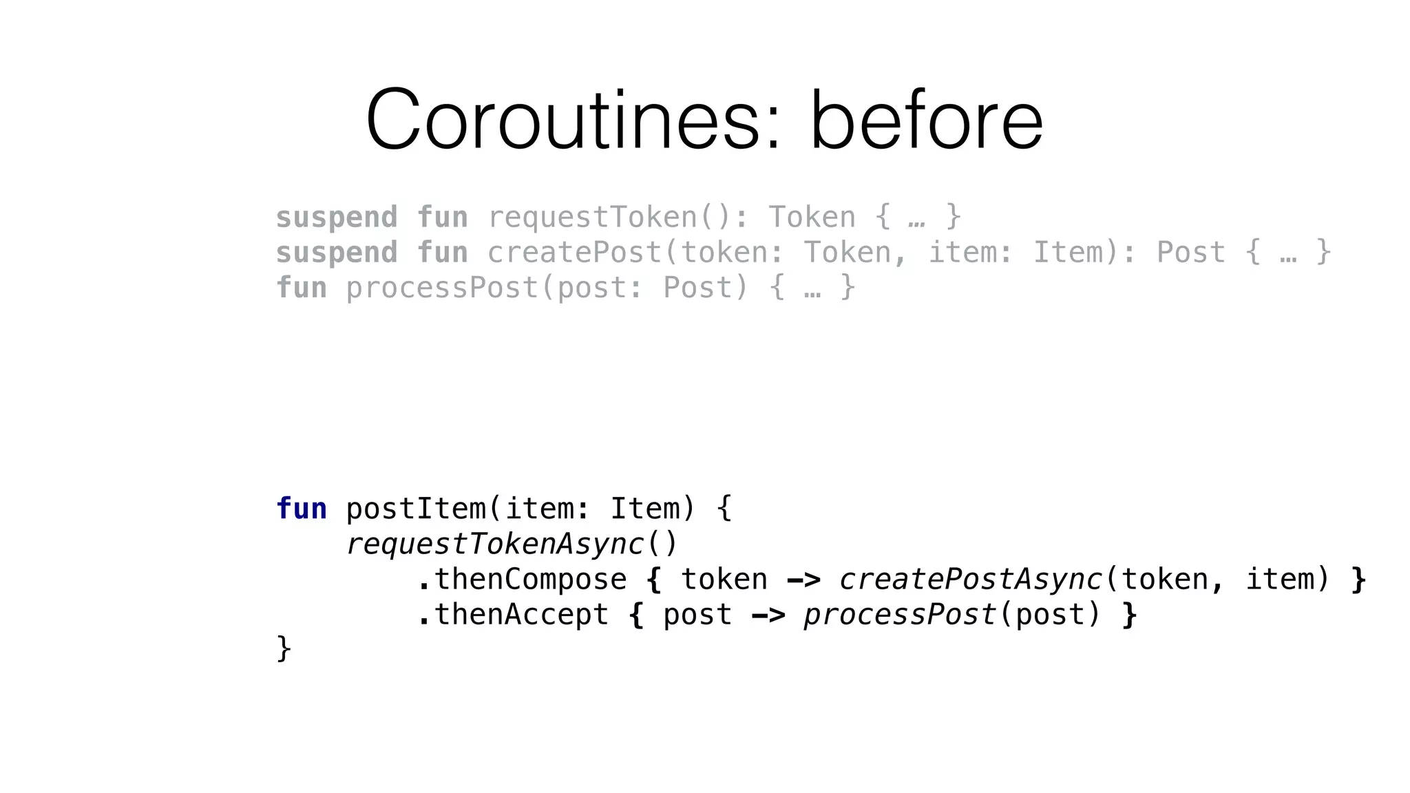 Coroutines: before
suspend fun requestToken(): Token { … }
suspend fun createPost(token: Token, item: Item): Post { … }
fun processPost(post: Post) { … }
fun postItem(item: Item) {
requestTokenAsync()
.thenCompose { token -> createPostAsync(token, item) }
.thenAccept { post -> processPost(post) }
}
 