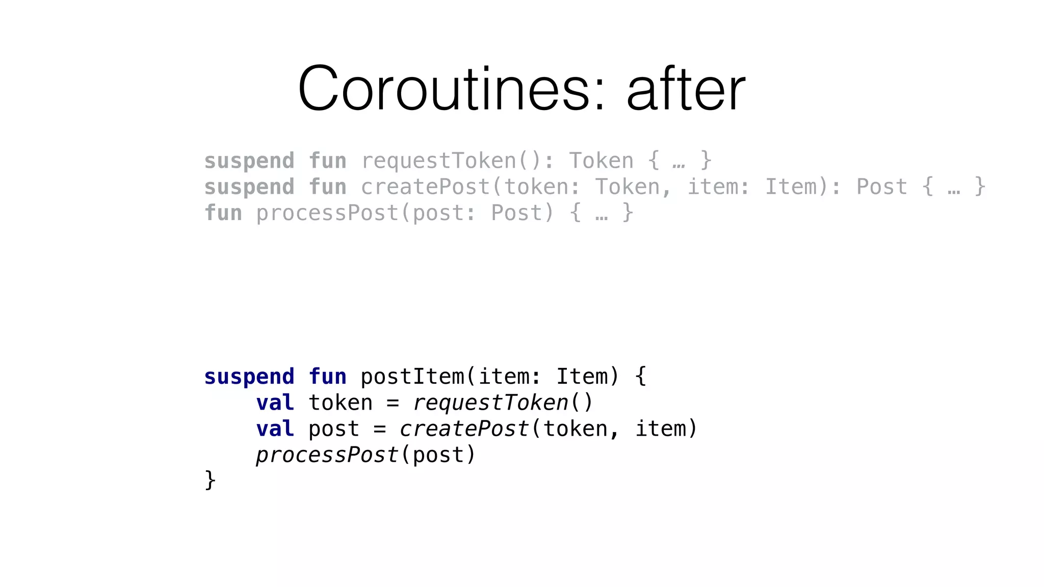 Coroutines: after
suspend fun requestToken(): Token { … }
suspend fun createPost(token: Token, item: Item): Post { … }
fun processPost(post: Post) { … }
suspend fun postItem(item: Item) {
val token = requestToken()
val post = createPost(token, item)
processPost(post)
}
 