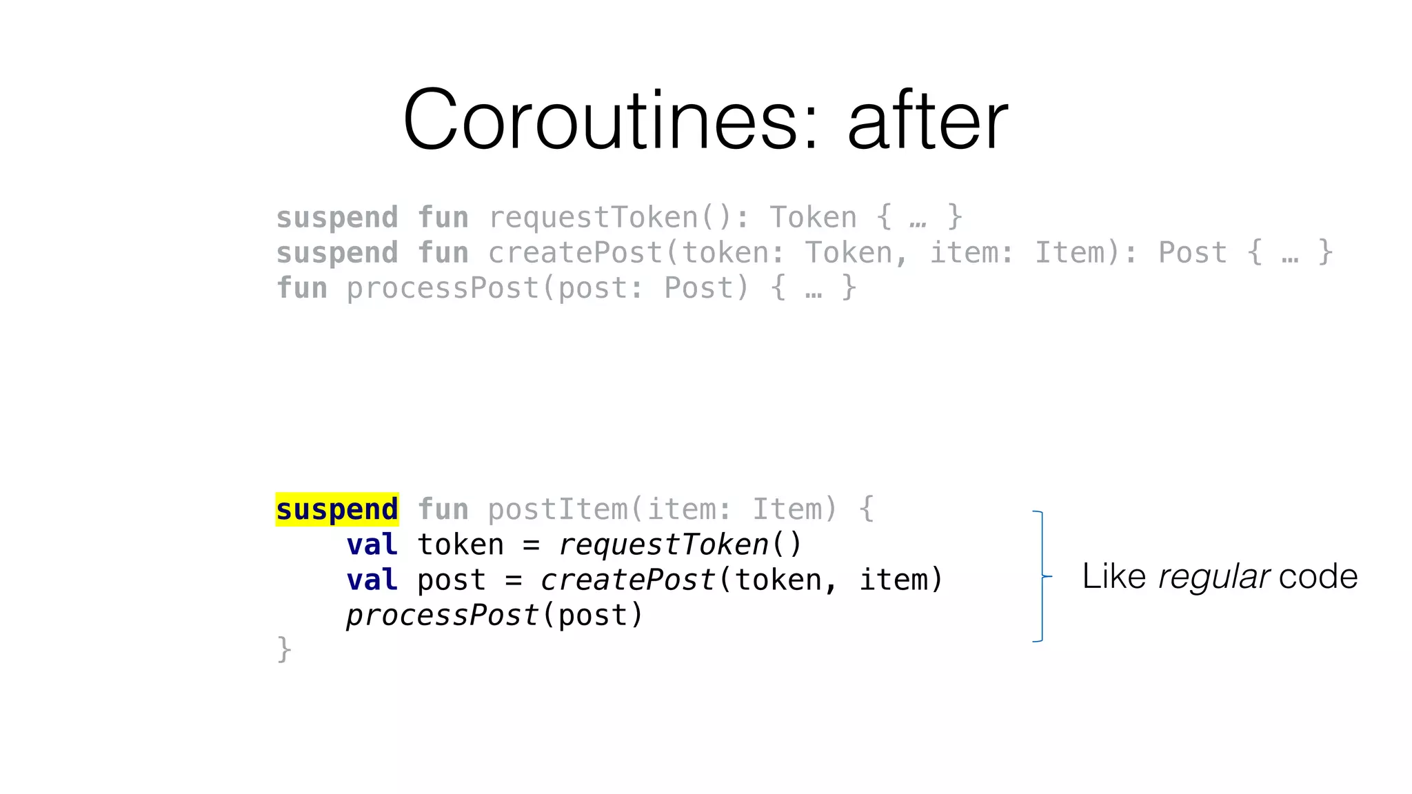 Coroutines: after
suspend fun requestToken(): Token { … }
suspend fun createPost(token: Token, item: Item): Post { … }
fun processPost(post: Post) { … }
suspend fun postItem(item: Item) {
val token = requestToken()
val post = createPost(token, item)
processPost(post)
}
Like regular code
 