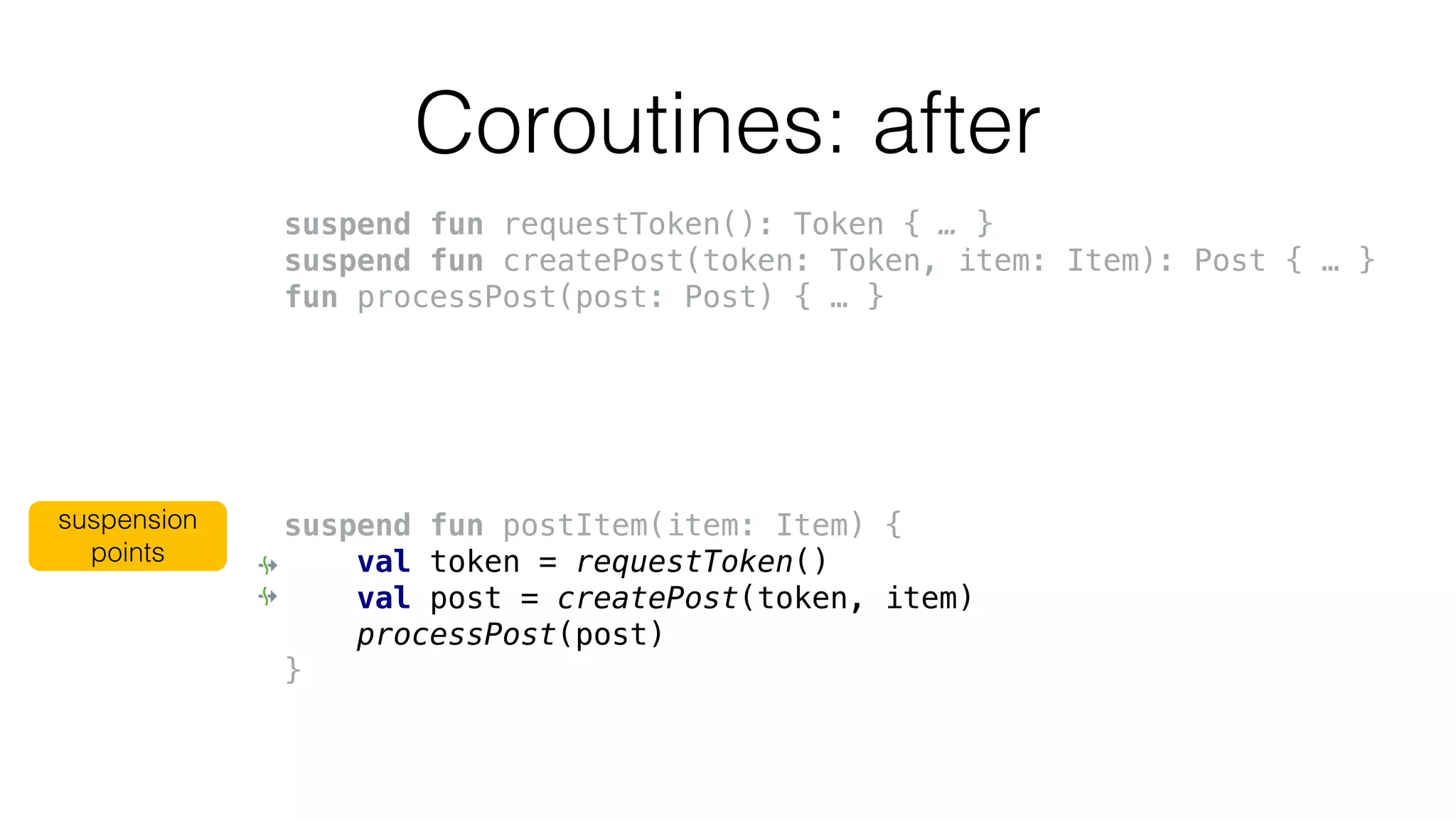 Coroutines: after
suspend fun requestToken(): Token { … }
suspend fun createPost(token: Token, item: Item): Post { … }
fun processPost(post: Post) { … }
suspend fun postItem(item: Item) {
val token = requestToken()
val post = createPost(token, item)
processPost(post)
}
suspension
points
 