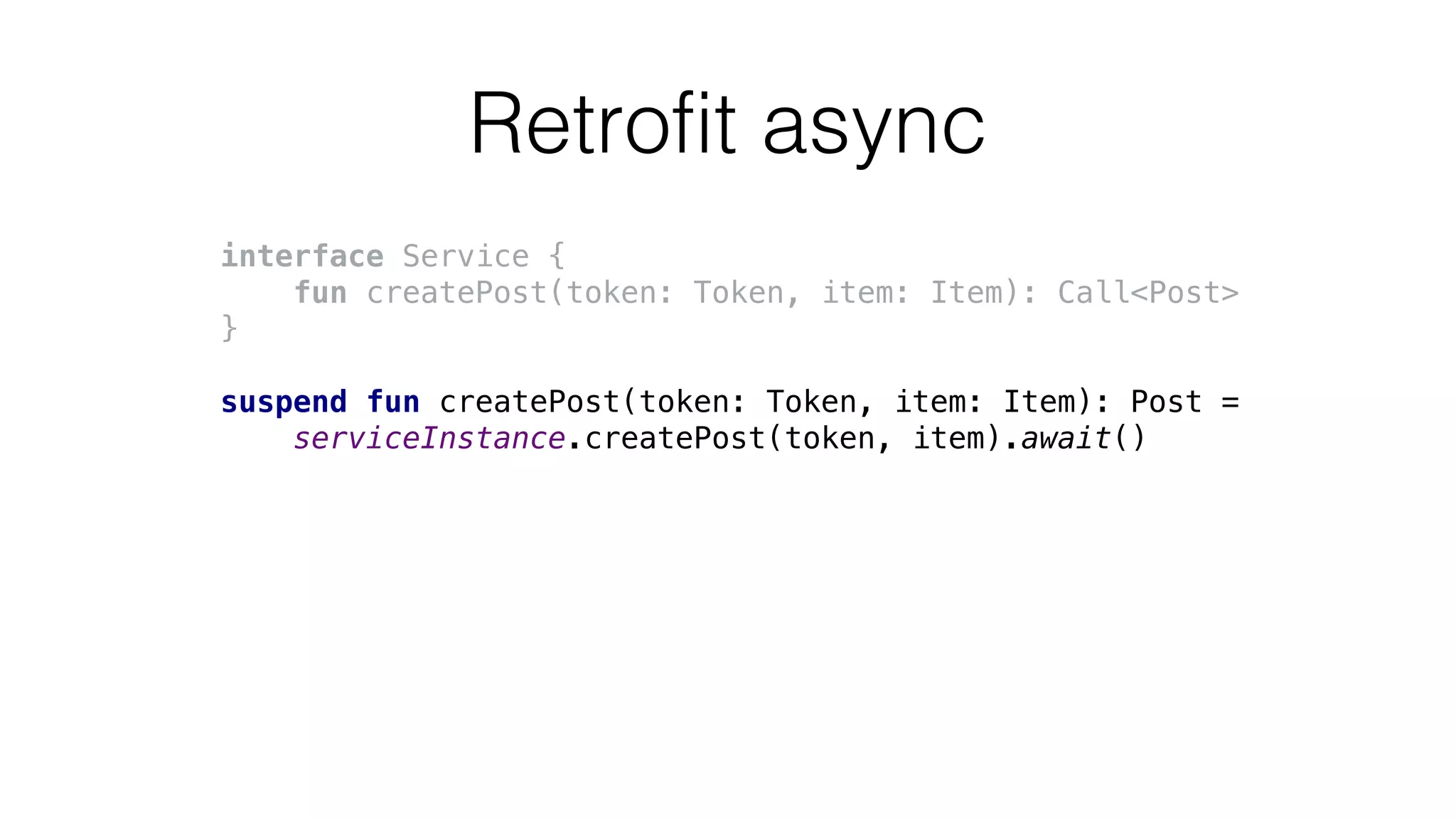 Retrofit async
interface Service {
fun createPost(token: Token, item: Item): Call<Post>
}
suspend fun createPost(token: Token, item: Item): Post =
serviceInstance.createPost(token, item).await()
 