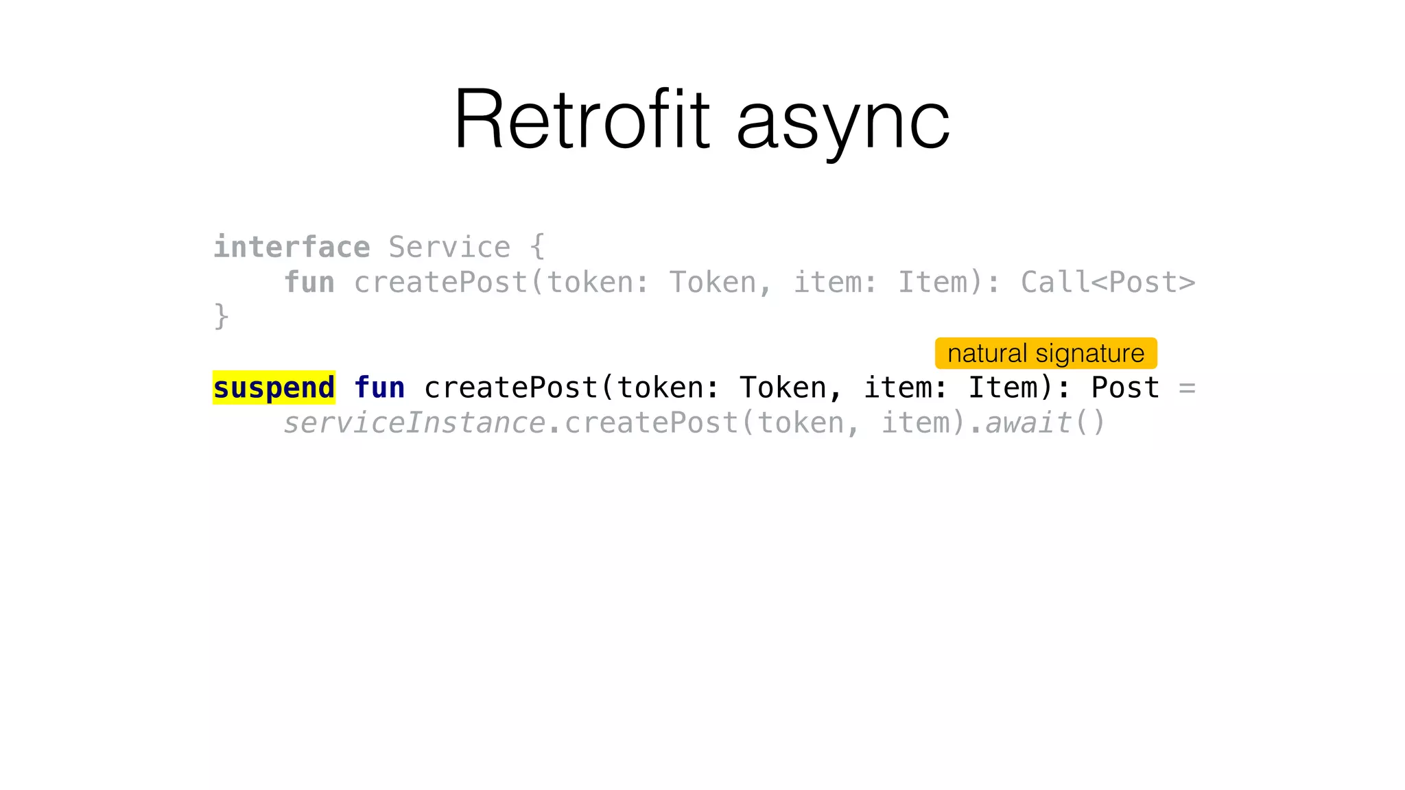 Retrofit async
interface Service {
fun createPost(token: Token, item: Item): Call<Post>
}
suspend fun createPost(token: Token, item: Item): Post =
serviceInstance.createPost(token, item).await()
natural signature
 