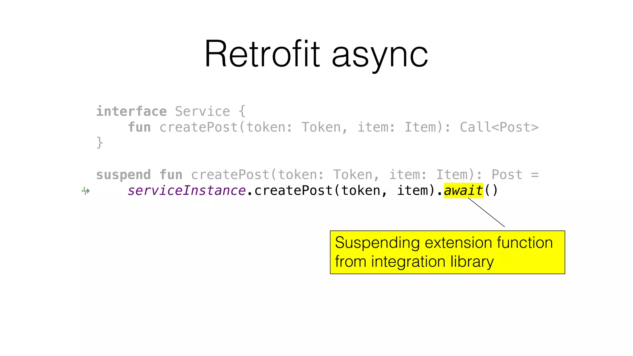 Retrofit async
interface Service {
fun createPost(token: Token, item: Item): Call<Post>
}
suspend fun createPost(token: Token, item: Item): Post =
serviceInstance.createPost(token, item).await()
Suspending extension function
from integration library
 