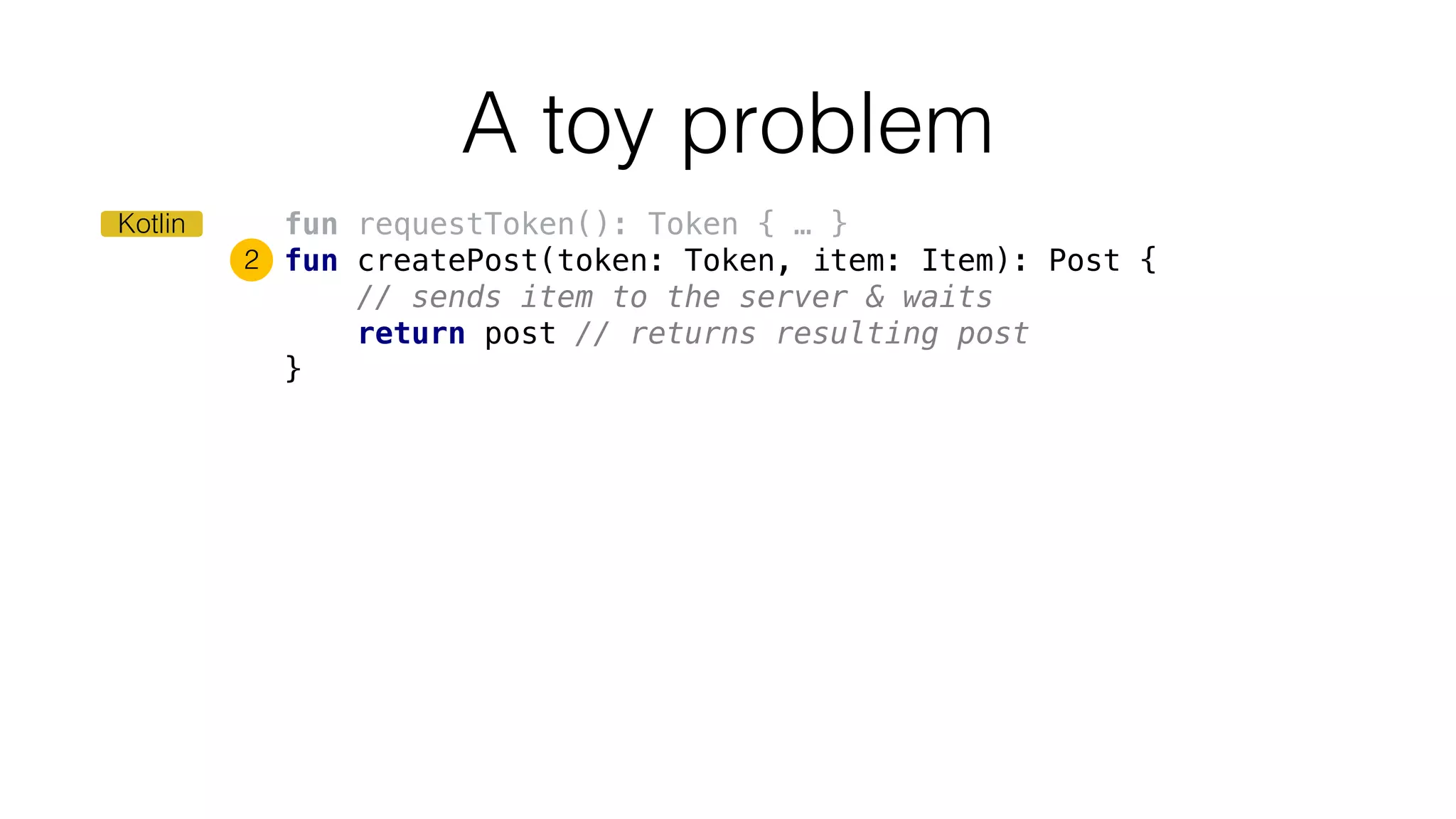 fun requestToken(): Token { … }
fun createPost(token: Token, item: Item): Post {
// sends item to the server & waits
return post // returns resulting post
}
A toy problem
2
Kotlin
 