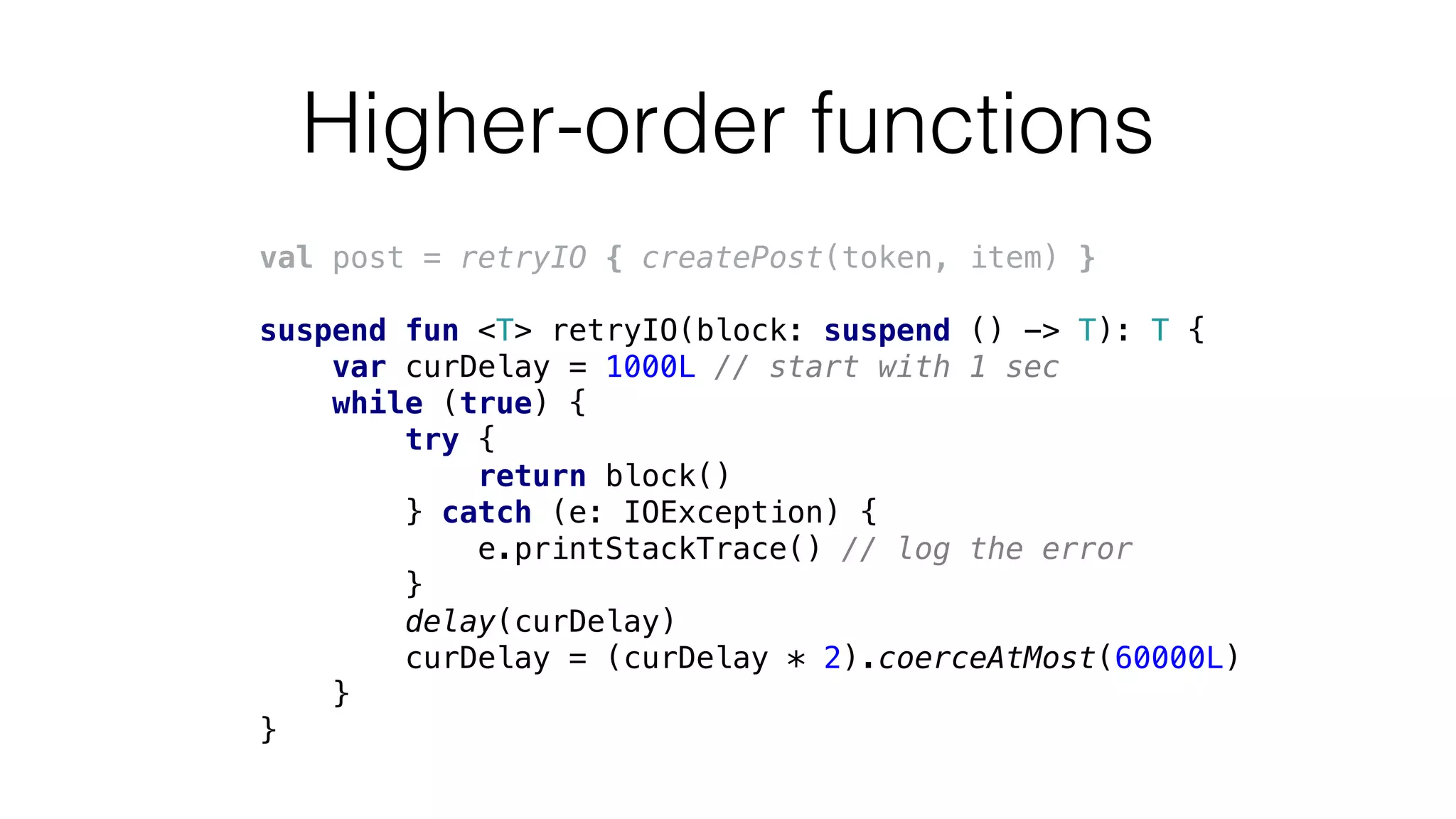 Higher-order functions
val post = retryIO { createPost(token, item) }
suspend fun <T> retryIO(block: suspend () -> T): T {
var curDelay = 1000L // start with 1 sec
while (true) {
try {
return block()
} catch (e: IOException) {
e.printStackTrace() // log the error
}
delay(curDelay)
curDelay = (curDelay * 2).coerceAtMost(60000L)
}
}
 