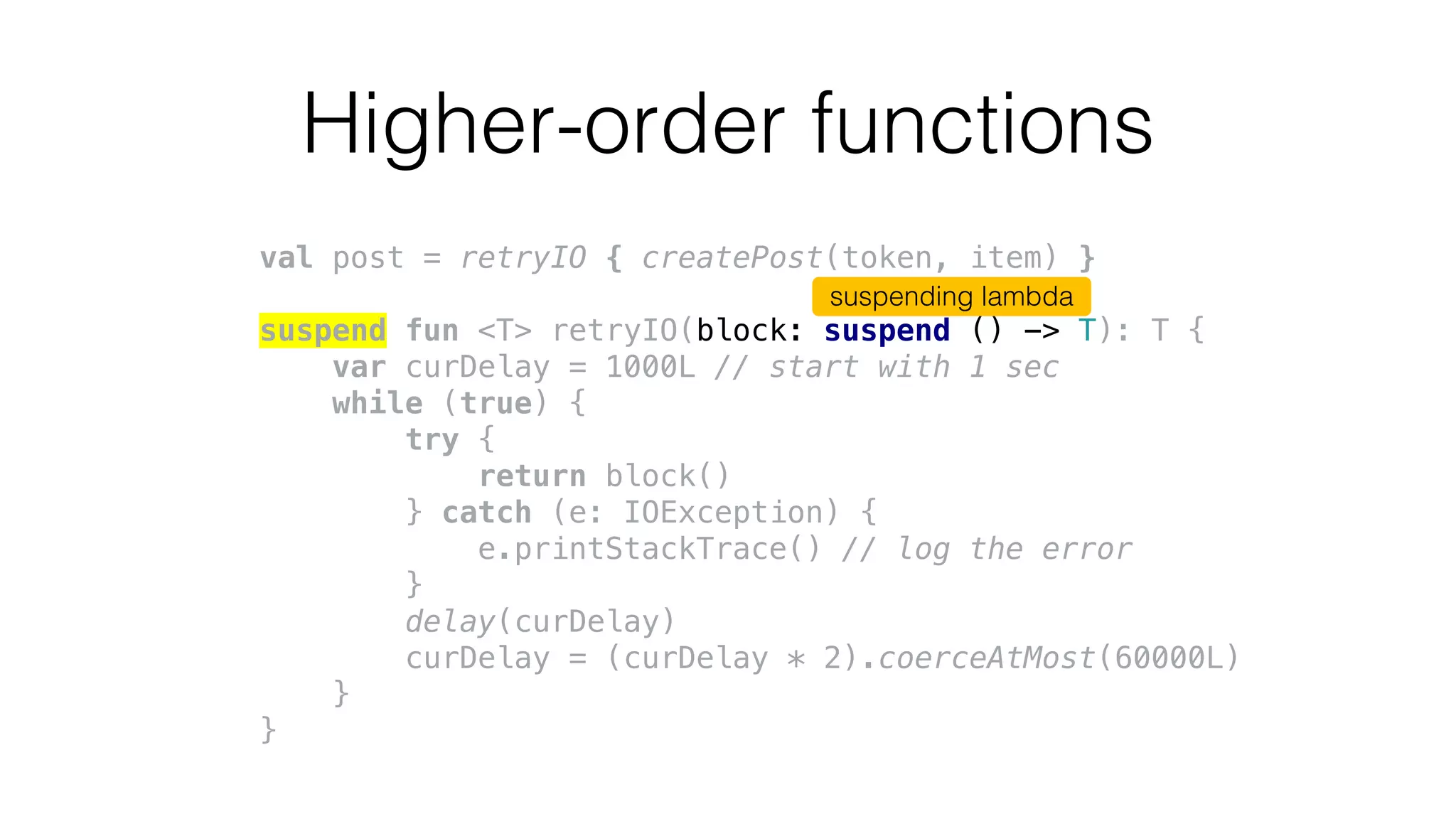 Higher-order functions
val post = retryIO { createPost(token, item) }
suspend fun <T> retryIO(block: suspend () -> T): T {
var curDelay = 1000L // start with 1 sec
while (true) {
try {
return block()
} catch (e: IOException) {
e.printStackTrace() // log the error
}
delay(curDelay)
curDelay = (curDelay * 2).coerceAtMost(60000L)
}
}
suspending lambda
 