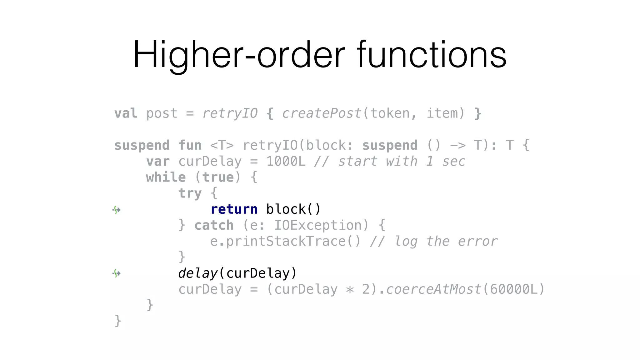 Higher-order functions
val post = retryIO { createPost(token, item) }
suspend fun <T> retryIO(block: suspend () -> T): T {
var curDelay = 1000L // start with 1 sec
while (true) {
try {
return block()
} catch (e: IOException) {
e.printStackTrace() // log the error
}
delay(curDelay)
curDelay = (curDelay * 2).coerceAtMost(60000L)
}
}
 