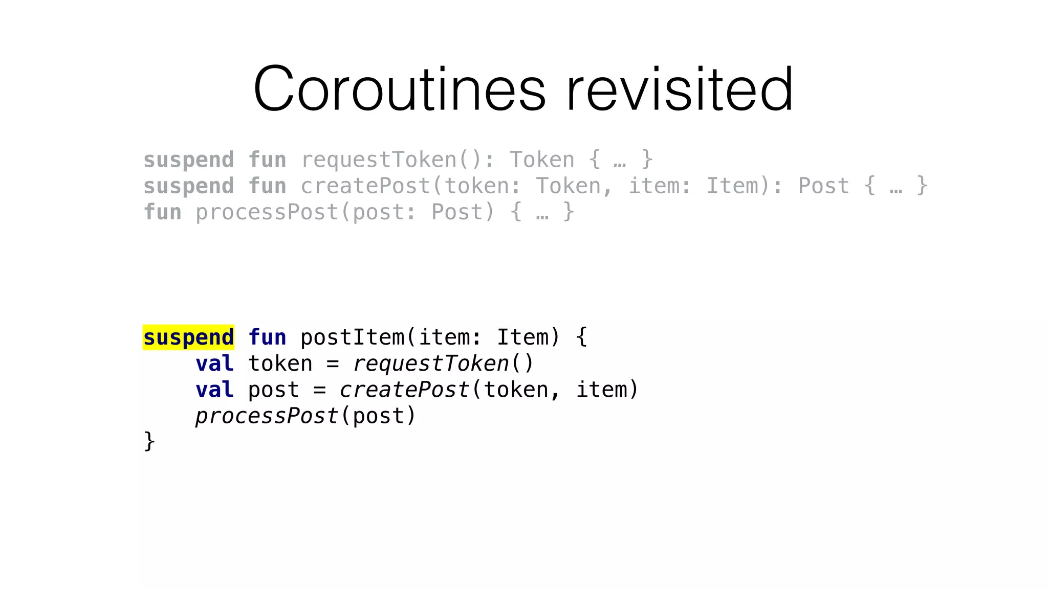 Coroutines revisited
suspend fun requestToken(): Token { … }
suspend fun createPost(token: Token, item: Item): Post { … }
fun processPost(post: Post) { … }
suspend fun postItem(item: Item) {
val token = requestToken()
val post = createPost(token, item)
processPost(post)
}
 