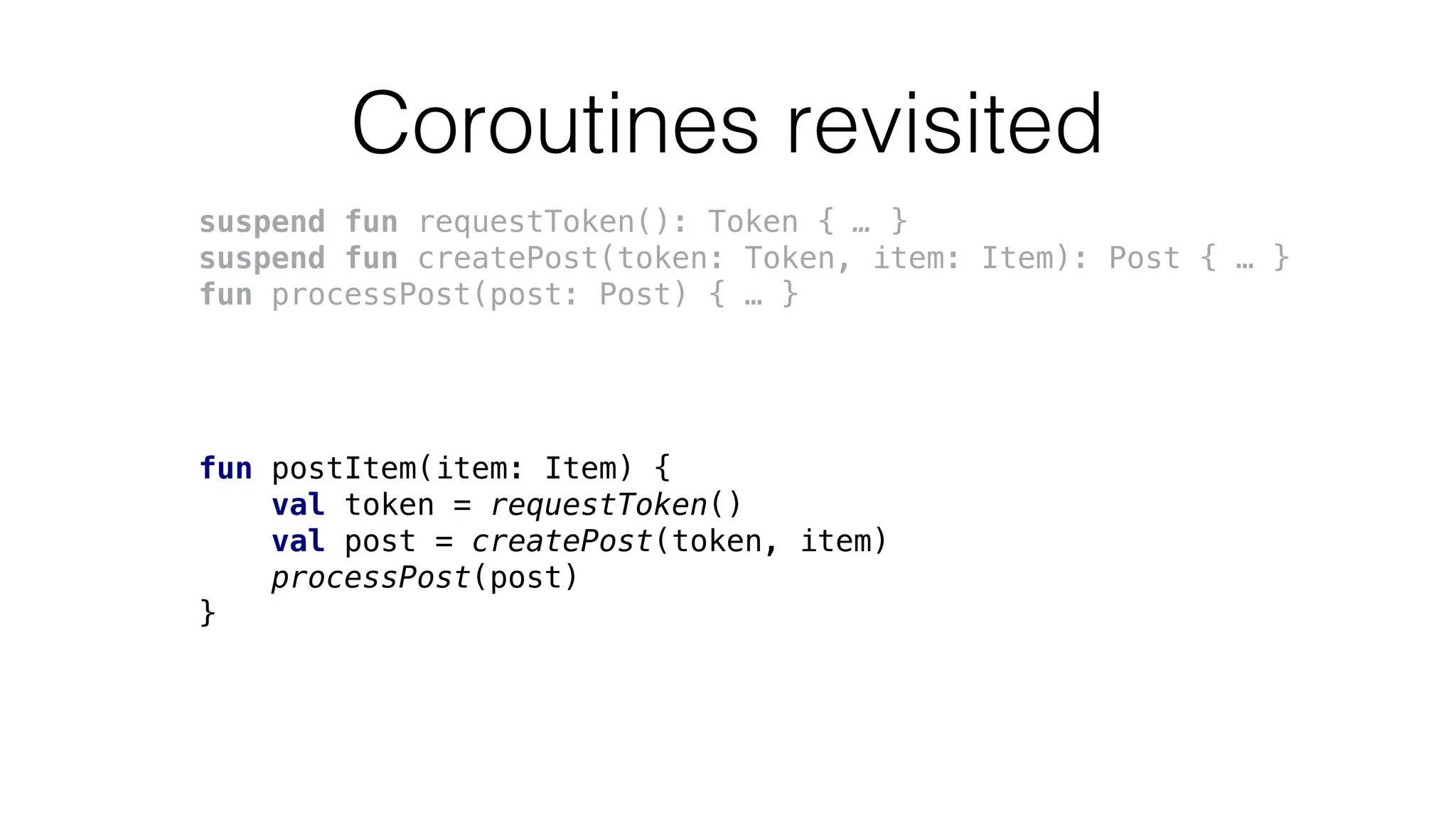 Coroutines revisited
suspend fun requestToken(): Token { … }
suspend fun createPost(token: Token, item: Item): Post { … }
fun processPost(post: Post) { … }
fun postItem(item: Item) {
val token = requestToken()
val post = createPost(token, item)
processPost(post)
}
 