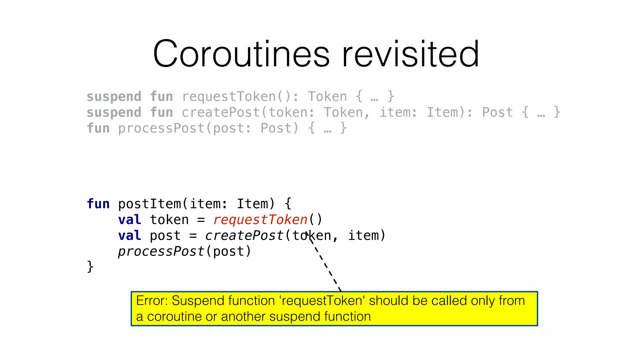 Coroutines revisited
suspend fun requestToken(): Token { … }
suspend fun createPost(token: Token, item: Item): Post { … }
fun processPost(post: Post) { … }
fun postItem(item: Item) {
val token = requestToken()
val post = createPost(token, item)
processPost(post)
}
Error: Suspend function 'requestToken' should be called only from
a coroutine or another suspend function
 