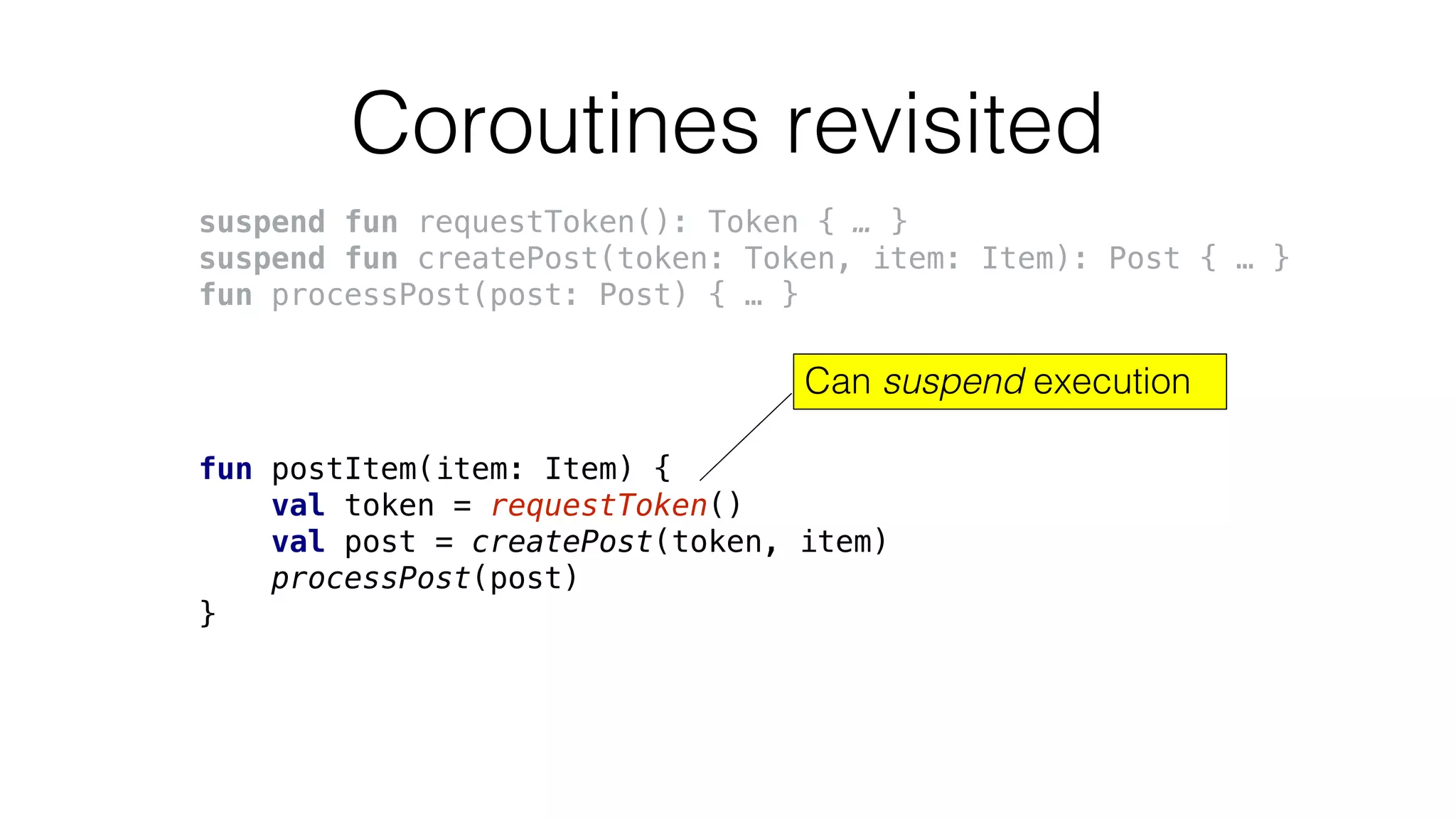 Coroutines revisited
suspend fun requestToken(): Token { … }
suspend fun createPost(token: Token, item: Item): Post { … }
fun processPost(post: Post) { … }
fun postItem(item: Item) {
val token = requestToken()
val post = createPost(token, item)
processPost(post)
}
Can suspend execution
 