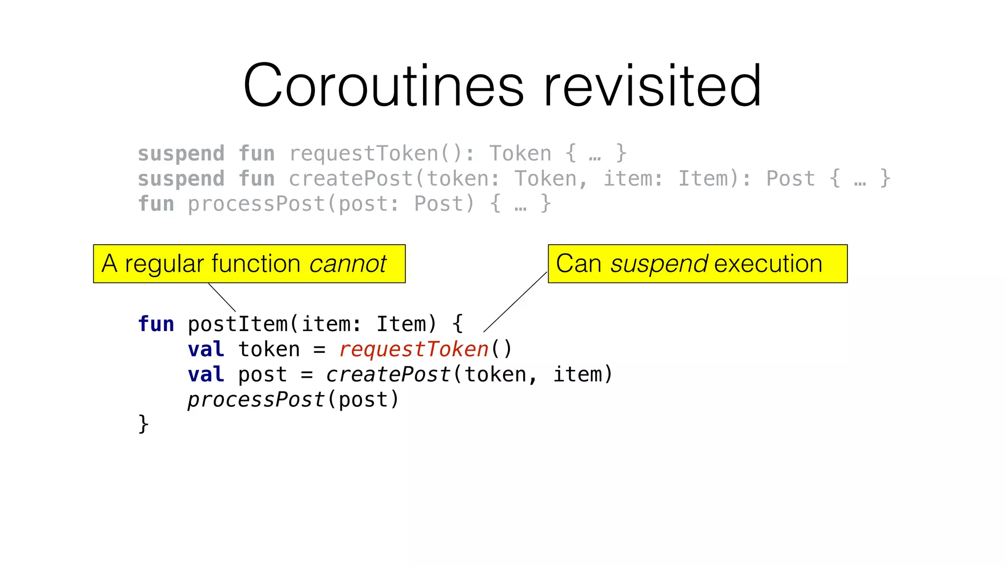 Coroutines revisited
suspend fun requestToken(): Token { … }
suspend fun createPost(token: Token, item: Item): Post { … }
fun processPost(post: Post) { … }
fun postItem(item: Item) {
val token = requestToken()
val post = createPost(token, item)
processPost(post)
}
Can suspend executionA regular function cannot
 