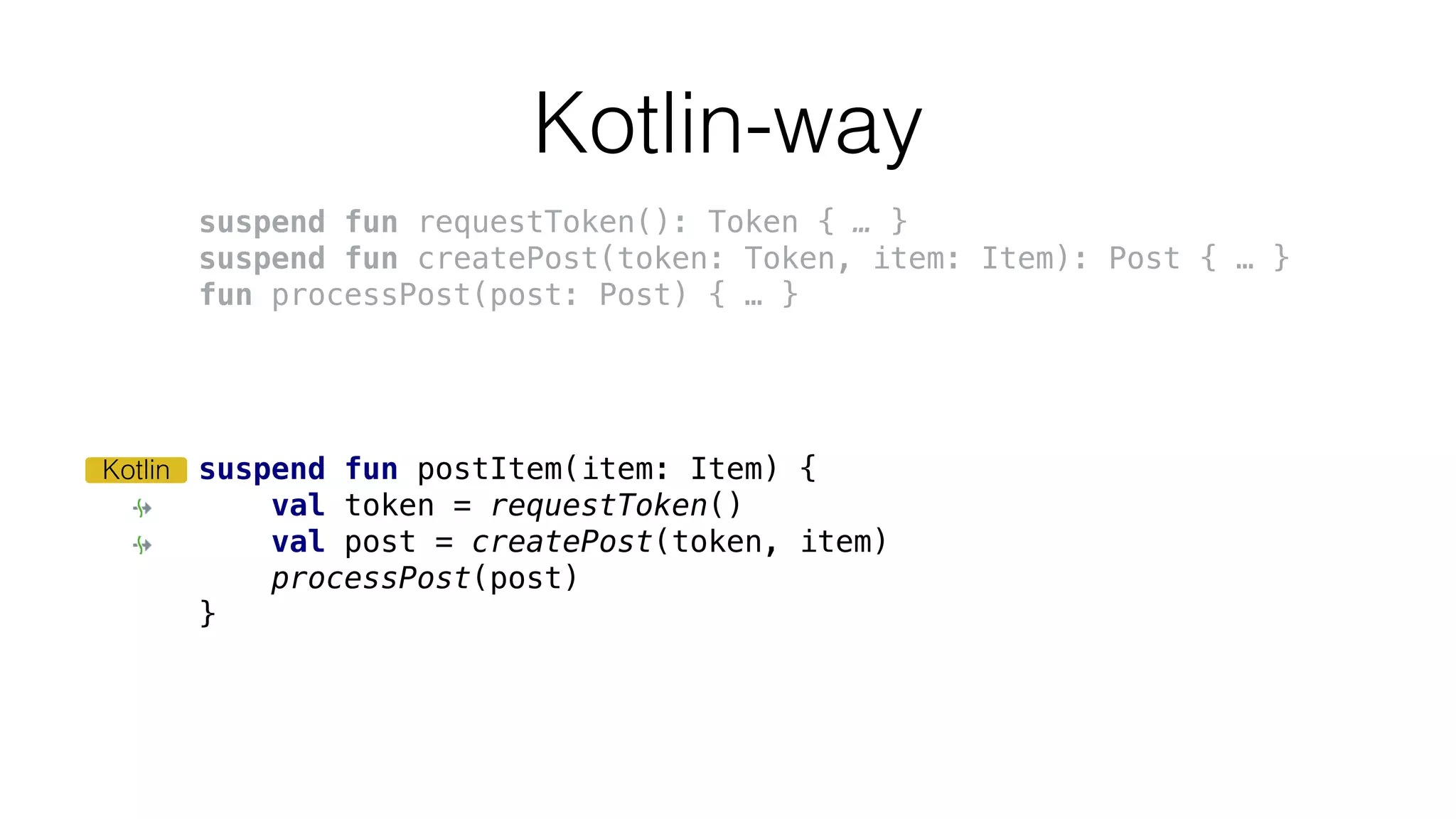 Kotlin-way
suspend fun postItem(item: Item) {
val token = requestToken()
val post = createPost(token, item)
processPost(post)
}
Kotlin
suspend fun requestToken(): Token { … }
suspend fun createPost(token: Token, item: Item): Post { … }
fun processPost(post: Post) { … }
 