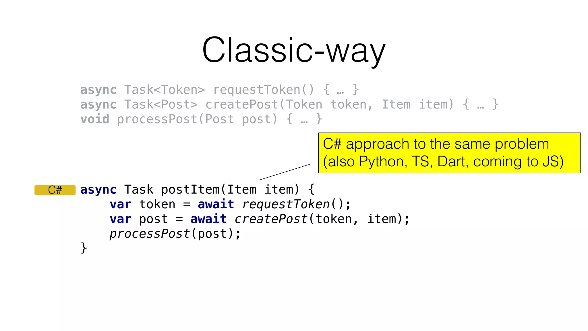 async Task postItem(Item item) {
var token = await requestToken();
var post = await createPost(token, item);
processPost(post);
}
Classic-way
C# approach to the same problem
(also Python, TS, Dart, coming to JS)
C#
async Task<Token> requestToken() { … }
async Task<Post> createPost(Token token, Item item) { … }
void processPost(Post post) { … }
 