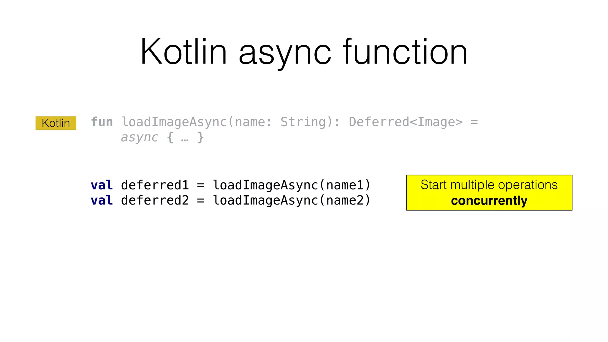 Kotlin async function
fun loadImageAsync(name: String): Deferred<Image> =
async { … }
val deferred1 = loadImageAsync(name1)
val deferred2 = loadImageAsync(name2)
Start multiple operations
concurrently
Kotlin
 