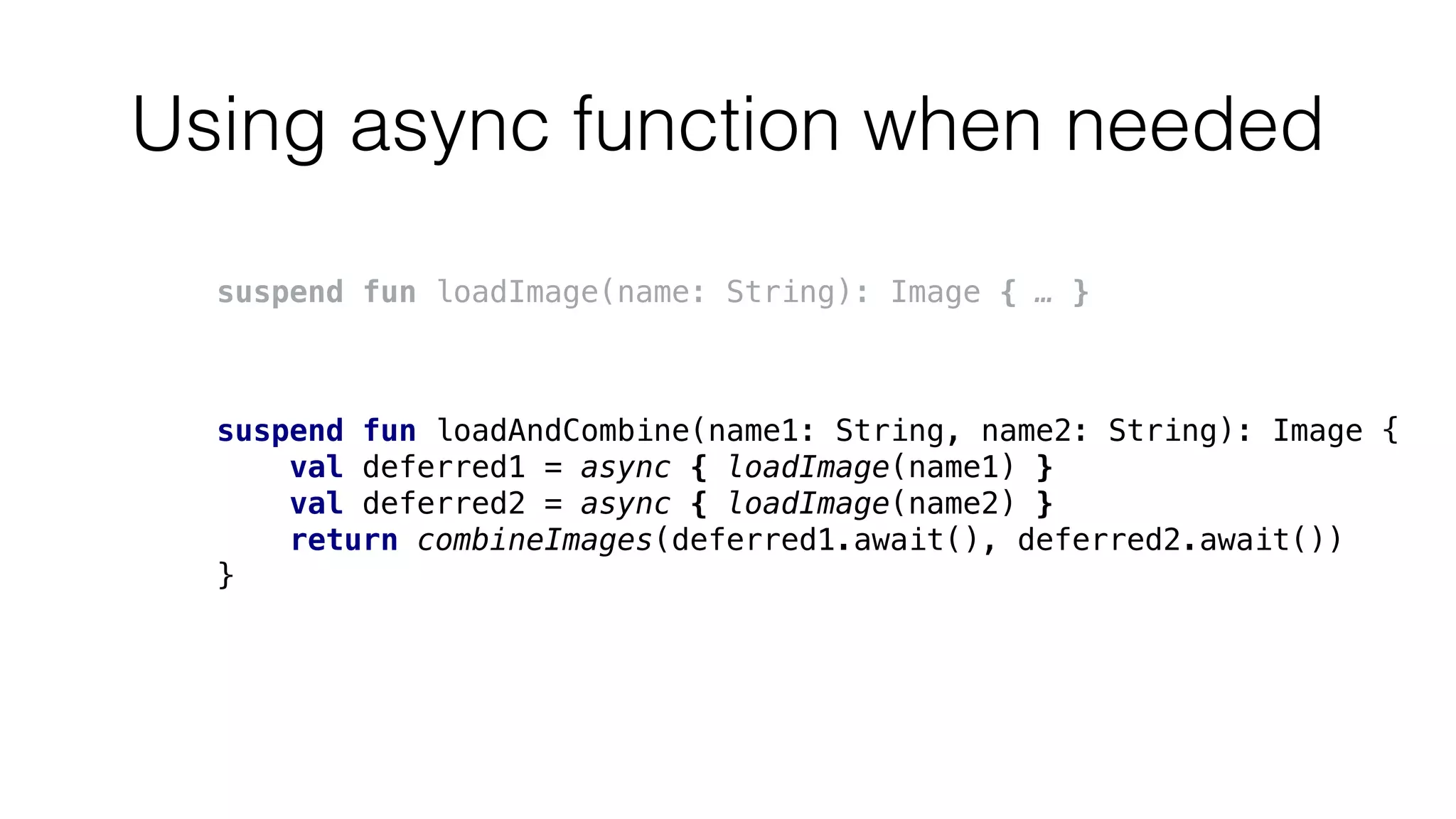 Using async function when needed
suspend fun loadImage(name: String): Image { … }
suspend fun loadAndCombine(name1: String, name2: String): Image {
val deferred1 = async { loadImage(name1) }
val deferred2 = async { loadImage(name2) }
return combineImages(deferred1.await(), deferred2.await())
}
 