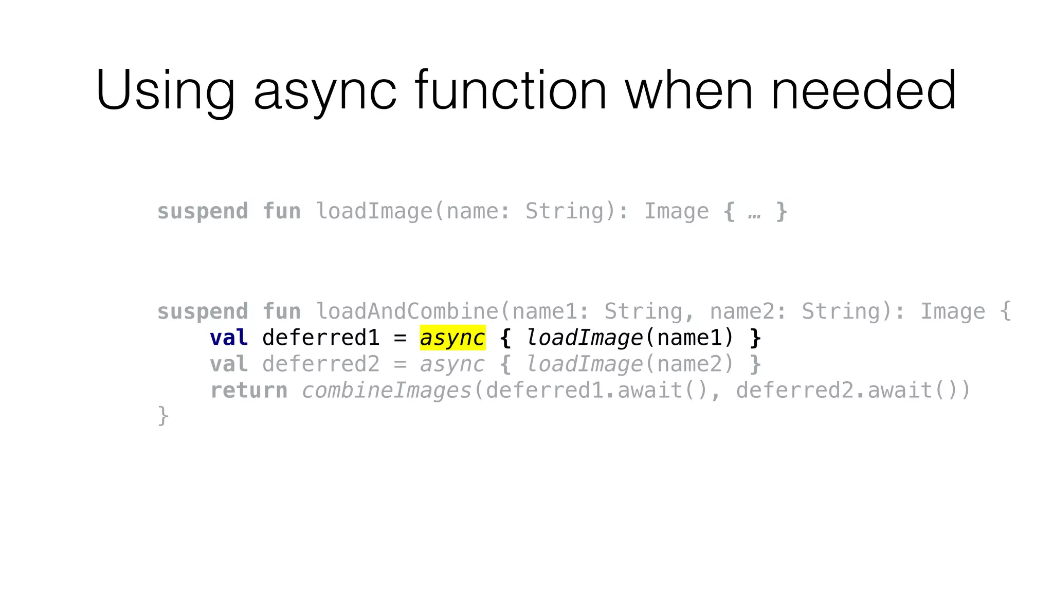 Using async function when needed
suspend fun loadImage(name: String): Image { … }
suspend fun loadAndCombine(name1: String, name2: String): Image {
val deferred1 = async { loadImage(name1) }
val deferred2 = async { loadImage(name2) }
return combineImages(deferred1.await(), deferred2.await())
}
 