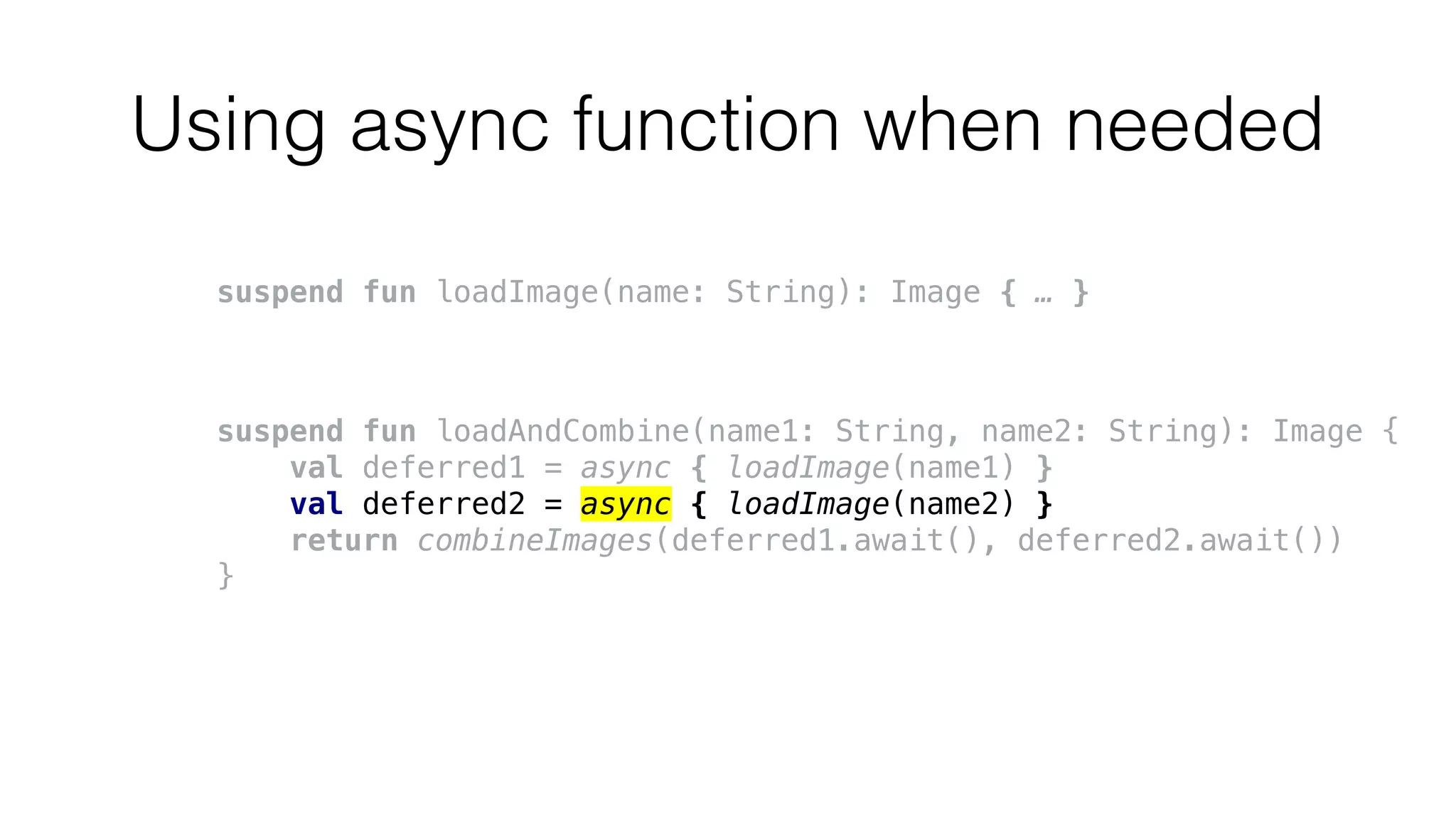 Using async function when needed
suspend fun loadImage(name: String): Image { … }
suspend fun loadAndCombine(name1: String, name2: String): Image {
val deferred1 = async { loadImage(name1) }
val deferred2 = async { loadImage(name2) }
return combineImages(deferred1.await(), deferred2.await())
}
 